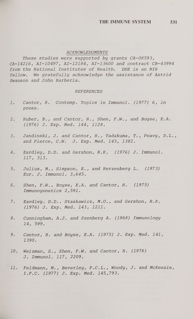 THE IMMUNE SYSTEM 531 ACKNOWLEDGMENTS These studies were supported by grants CA-08593, CA-14216, AI-10497, AI-12184, AI-13600 and contract CB-43994 from the National Institutes of Health. DDE is an NIH fellow. We gratefully acknowledge the assistance of Astrid Swanson and John Barberia. REFERENCES 1. Cantor, H. Contemp. Topics in Immunol. (1977) 6, in press. 2. Huber, В., and Cantor, H,, Shen, F.W., and Boy se, E.A. (1976) J. Exp. Med. 144, 1128. 3. Jandinski, J. and Cantor, H., Tadakuma, T., Peavy, D.L., and Pierce, C.W. J. Exp. Med. 143, 1382. 4. Eardley, D.D. and Gershon, R.K. (1976) J. Immunol. 117, 313. 5. Julius, M., Simpson, E., and Herzenberg L. (1973) Eur. J. Immunol. 3,645. 6. Shen, F.W., Boyse, E.A. and Cantor, H. (1975) Immunogenetics 2,591. 7. Eardley, D.D.. Staskawicz, M.O., and Gershon, R.K. (1976) J. Exp. Med. 143, 1211. 8. Cunningham, A.J. and Szenberg A. (1968) Immunology 14, 599. 9. Cantor, H. and Boyse, E.A. (1975) J. Exp. Med. 141, 1390. 10. Weizman, S., Shen, F.W. and Cantor, H. (1976) J. Immunol. 117, 2209. 11. Feldmann, M., Beverley, P.C.L., Woody, J. and McKenzie, I.F.С. (1977) J. Exp. Med. 145,793.