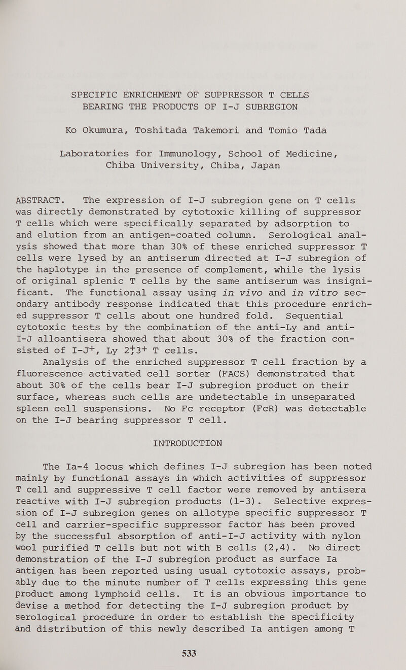 SPECIFIC ENRICHMENT OF SUPPRESSOR T CELLS BE^iJlING THE PRODUCTS OF I-J SUBREGION Ko Okumura, Toshitada Takemori and Tornio Tada Laboratories for Immunology, School of Medicine, Chiba University, Chiba, Japan ABSTRACT. The expression of I-J siibregion gene on T cells was directly demonstrated by cytotoxic killing of suppressor T cells which were specifically separated by adsorption to and elution from an antigen-coated со1глш. Serological anal¬ ysis showed that more than 30% of these enriched suppressor T cells were lysed by an antiserum directed at I-J subregion of the haplotype in the presence of complement, while the lysis of original splenic T cells by the same antiserum was insigni¬ ficant. The functional assay using in vivo and in vitro sec¬ ondary antibody response indicated that this procedure enrich¬ ed suppressor T cells about one hundred fold. Sequential cytotoxic tests by the combination of the anti-Ly and anti- I-J alloantisera showed that about 30% of the fraction con¬ sisted of I-J*, Ly 2^3+ T cells. Analysis of the enriched suppressor T cell fraction by a fluorescence activated cell sorter (FACS) demonstrated that about 30% of the cells bear I-J subregion product on their surface, whereas such cells are undetectable in unseparated spleen cell suspensions. No Fc receptor (FcR) was detectable on the I-J bearing suppressor T cell. INTRODUCTION The Ia-4 locus which defines I-J si±iregion has been noted mainly by functional assays in which activities of suppressor T cell and suppressive T cell factor were removed by antisera reactive with I-J siabregion products (1-3) . Selective expres¬ sion of I-J subregion genes on allotype specific suppressor T cell and carrier-specific suppressor factor has been proved by the successful absorption of anti-I-J activity with nylon wool purified T cells but not with В cells (2,4). No direct demonstration of the I-J subregion product as surface la antigen has been reported using usual cytotoxic assays, prob¬ ably due to the minute number of T cells expressing this gene product among lymphoid cells. It is an obvious importance to devise a method for detecting the I-J subregion product by serological procedure in order to establish the specificity and distribution of this newly described la antigen among T 533