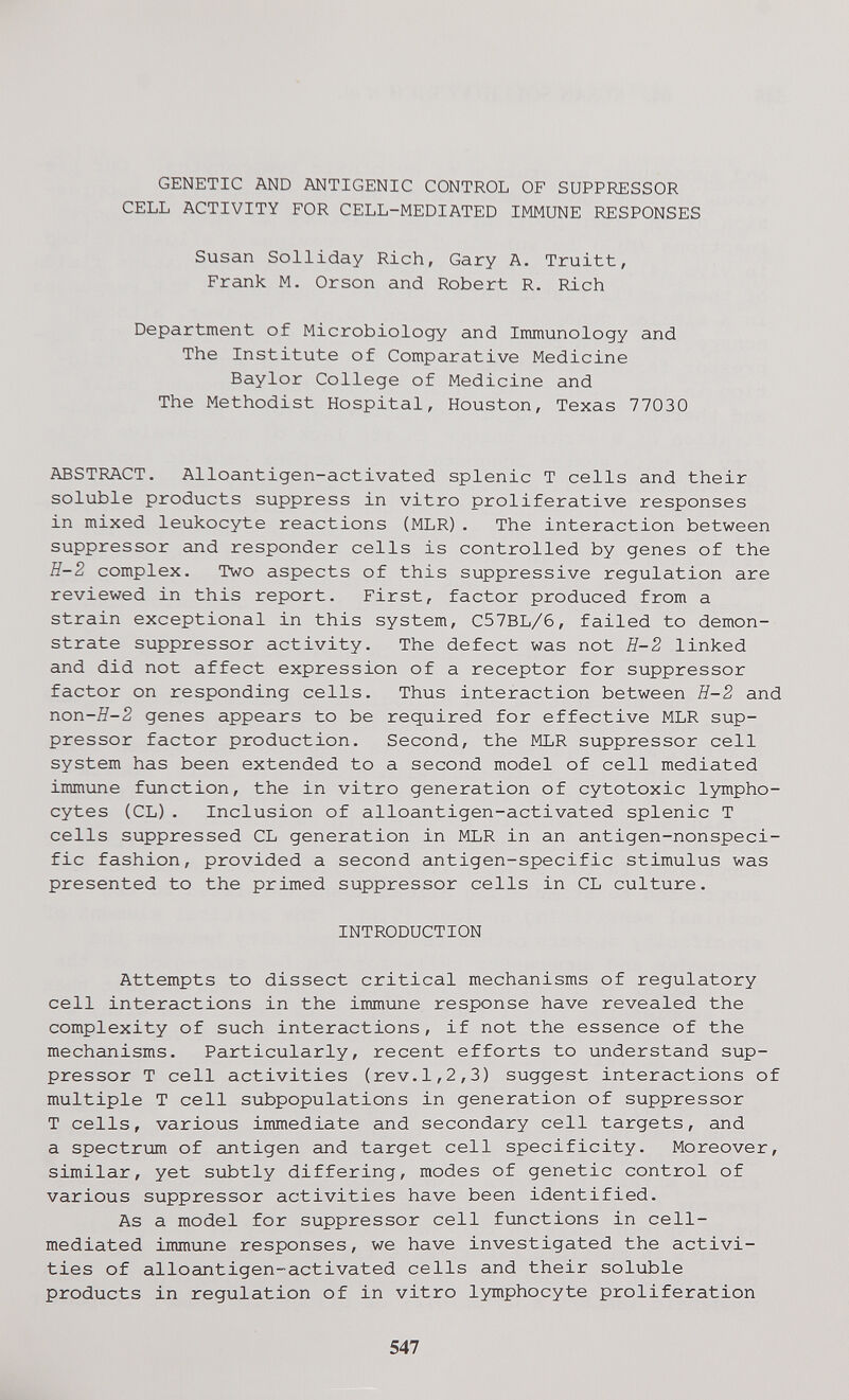 GENETIC AND ANTIGENIC CONTROL OF SUPPRESSOR CELL ACTIVITY FOR CELL-MEDIATED IMMUNE RESPONSES Susan Solliday Rich, Gary A. Truitt, Frank M. Orson and Robert R, Rich Department of Microbiology and Immunology and The Institute of Comparative Medicine Baylor College of Medicine and The Methodist Hospital, Houston, Texas 77030 ABSTRACT. Alloantigen-activated splenic T cells and their soluble products suppress in vitro proliferative responses in mixed leukocyte reactions (MLR). The interaction between suppressor and responder cells is controlled by genes of the E-2 complex. Two aspects of this suppressive regulation are reviewed in this report. First, factor produced from a strain exceptional in this system, C57BL/6, failed to demon¬ strate suppressor activity. The defect was not E-2 linked and did not affect expression of a receptor for suppressor factor on responding cells. Thus interaction between H-2 and non-E-2 genes appears to be required for effective MLR sup¬ pressor factor production. Second, the MLR suppressor cell system has been extended to a second model of cell mediated immune function, the in vitro generation of cytotoxic lympho¬ cytes (CL). Inclusion of alloantigen-activated splenic T cells suppressed CL generation in MLR in an antigen-nonspeci¬ fic fashion, provided a second antigen-specific stimulus was presented to the primed suppressor cells in CL culture. INTRODUCTION Attempts to dissect critical mechanisms of regulatory cell interactions in the immune response have revealed the complexity of such interactions, if not the essence of the mechanisms. Particularly, recent efforts to understand sup¬ pressor T cell activities (rev.1,2,3) suggest interactions of multiple T cell subpopulations in generation of suppressor T cells, various immediate and secondary cell targets, and a spectrimi of antigen and target cell specificity. Moreover, similar, yet subtly differing, modes of genetic control of various suppressor activities have been identified. As a model for suppressor cell functions in cell- mediated immune responses, we have investigated the activi¬ ties of alloantigen-activated cells and their soluble products in regulation of in vitro lymphocyte proliferation 547