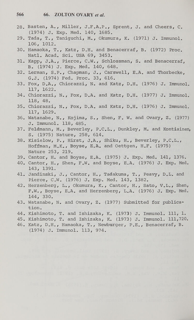 566 66. ZOLTON OVARY et al. 28. Basten, A., Miller, J.F.A.P., Sprent, J. and Cheers, C. (1974) J. Exp. Med. 140, 1685. 29. Tada, T., Taniguchi, M., Okumura, K. (1971) J. Immunol. 106, 1012. 30. Hamaoka, T., Katz, D.H. and Benacerraf, B. (1972) Proc. Natl. Acad. Sci. USA 69, 3453. 31. Kapp, J.A., Pierce, C.W., Schlossman, S. and Benacerraf, B. (1974) J. Exp. Med. 140, 648. 32. Lerman, S.P., Chapman, J., Carswell, E.A. and Thorbecke, G.J. (1974) Fed. Proc. 33, 616. 33. Fox, D.A., Chiorazzi, N. and Katz, D.H. (1976) J. Immunol. 117, 1622. 34. Chiorazzi, N., Fox, D.A. and Katz, D.H. (1977) J. Immunol. 118, 48. 35. Chiorazzi, N., Fox, D.A. and Katz, D.H. (1976) J. Immunol. 117, 1629. 36. Watanabe, N., Kojima, S., Shen, F. W. and Ovary, Z. (1977) J. Immunol. 118, 485. 37. Feldmann, M., Beverley, P.C.L., Dunkley, M. and Kontiainen, S. (1975) Nature, 258, 614. 38. Kisielow, P., Hirst, J.A., Shiku, H., Beverley, P.C.L., Hoffman, M.K., Boyse, E.A. and Oettgen, H.F. (1975) Nature 253, 219. 39. Cantor, H. and Boyse, E.A. (1975) J. Exp. Med. 141, 1376. 40. Cantor, H., Shen, F.W. and Boyse, E.A. (1976) J. Exp. Med. 143, 1391. 41. Jandinski, J., Cantor, H., Tadakuma, T., Peavy, D.L. and Pierce, C.W. (1976) J. Exp. Med. 143, 1382. 42. Herzenberg, L., Okumura, K., Cantor, H., Sato, V.L., Shen, F.W., Boyse, E.A. and Herzenberg, L.A. (1976) J. Exp. Med. 144, 330. 43. Watanabe, N. and Ovary, Z. (1977) Submitted for publica tion. 44. Kishimoto, T. and Ishizaka, K. (1973) J. Immunol. Ill, 1. 45. Kishimoto, T. and Ishizaka, K. (1973) J. Immunol. 111,720. 46. Katz, D.H., Hamaoka, T., Newburger, P.E., Benacerraf, B. (1974) J. Immunol. 113, 974.