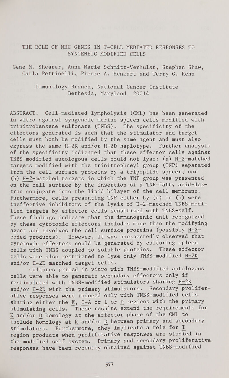 THE ROLE OF МНС GENES IN T-CELL MEDIATED RESPONSES TO SYNGENEIC MODIFIED CELLS Gene M. Shearer, Anne-Marie Schmitt-Verhulst, Stephen Shaw, Carla Pettinelli, Pierre A. Henkart and Terry G. Rehn Immunology Branch, National Cancer Institute Bethesda, Maryland 20014 ABSTRACT. Cell-mediated lympholysis (CML) has been generated in vitro against syngeneic murine spleen cells modified with trinitrobenzene sulfonate (TNBS). The specificity of the effectors generated is such that the stimulator and target cells must both be modified by the same agent and must also express the same H-2K and/or H-2D haplotype. Further analysis of the specificity indicated that these effector cells against TNBS-modified autologous cells could not lyse: (a) H-2-matched targets modified with the trinitrophneyl group (TNP) separated from the cell surface proteins by a tripeptide spacer; nor (b) Н-2-matched targets in which the TNP group was presented on the cell surface by the insertion of a TNP-fatty acid-dex- tran conjugate into the lipid bilayer of the cell membrane. Furthermore, cells presenting TNP either by (a) or (b) were ineffective inhibitors of the lysis of H-2-matched TNBS-modi- fied targets by effector cells sensitized with TNBS-self. These findings indicate that the immunogenic unit recognized by these cytotoxic effectors includes more than the modifying agent and involves the cell surface proteins (possibly H-2- coded products). However, it was unexpectedly observed that cytotoxic effectors could be generated by culturing spleen cells with TNBS coupled to soluble proteins. These effector cells were also restricted to lyse only TNBS-modified H-2K and/or H-2D matched target cells. Cultures primed in vitro with TNBS-modified autologous cells were able to generate secondary effectors only if restimulated with TNBS-modified stimulators sharing H-2K and/or H-2D with the primary stimulators. Secondary prolifer¬ ative responses were induced only with TNBS-modified cells sharing either the K, I-A or ^ or D regions with the primary stimulating cells. These results extend the requirements for К and/or ^ homology at the effector phase of the CML to include homology at К and/or Д between primary and secondary stimulators. Furthermore, they implicate a role for ^ region products when proliferative responses are studied in the modified self system. Primary and secondary proliferative responses have been recently obtained against TNBS-modified 577