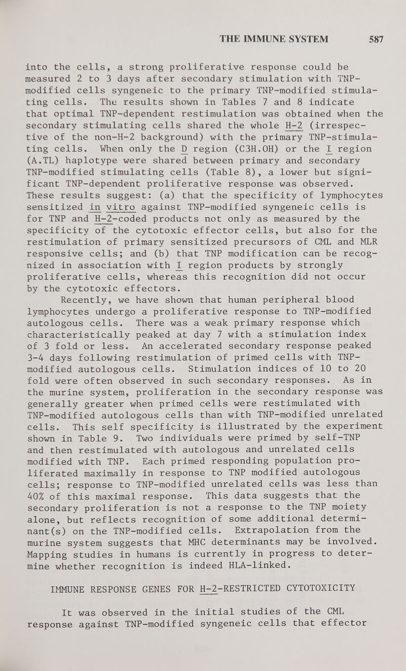 THE IMMUNE SYSTEM 587 into the cells, a strong proliferative response could be measured 2 to 3 days after secondary stimulation with TNP- modified cells syngeneic to the primary TNP-modified stimula¬ ting cells. The results shown in Tables 7 and 8 indicate that optimal TNP-dependent restimulation was obtained when the secondary stimulating cells shared the whole H-2 (irrespec¬ tive of the non-H-2 background) with the primary TNP-stimula- ting cells. When only the ^ region (C3H.0H) or the region (A.TL) haplotype were shared between primary and secondary TNP-modified stimulating cells (Table 8), a lower but signi¬ ficant TNP-dependent proliferative response was observed. These results suggest: (a) that the specificity of lymphocytes sensitized vitro against TNP-modified syngeneic cells is for TNP and Н-2-coded products not only as measured by the specificity of the cytotoxic effector cells, but also for the restimulation of primary sensitized precursors of Ci-IL and MLR responsive cells; and (b) that TNP modification can be recog¬ nized in association with ^ region products by strongly proliferative cells, whereas this recognition did not occur by the cytotoxic effectors. Recently, we have shown that human peripheral blood lymphocytes undergo a proliferative response to TNP-modified autologous cells. There was a weak primary response which characteristically peaked at day 7 with a stimulation index of 3 fold or less. An accelerated secondary response peaked 3-4 days following restimulation of primed cells with TNP- modified autologous cells. Stimulation indices of 10 to 20 fold were often observed in such secondary responses. As in the murine system, proliferation in the secondary response was generally greater when primed cells were restimulated with TNP-modified autologous cells than with TNP-modified unrelated cells. This self specificity is illustrated by the experiment shown in Table 9. Two individuals were primed by self-TNP and then restimulated with autologous and unrelated cells modified with TNP. Each primed responding population pro¬ liferated maximally in response to TNP modified autologous cells; response to TNP-modified unrelated cells was less than 40% of this maximal response. This data suggests that the secondary proliferation is not a response to the TNP moiety alone, but reflects recognition of some additional determi¬ nant (s) on the TNP-modified cells. Extrapolation from the murine system suggests that MHC determinants may be involved. Mapping studies in humans is currently in progress to deter¬ mine whether recognition is indeed HLA-linked. IMMUNE RESPONSE GENES FOR H-2-RESTRICTED CYTOTOXICITY It was observed in the initial studies of the CML response against TNP-modified syngeneic cells that effector