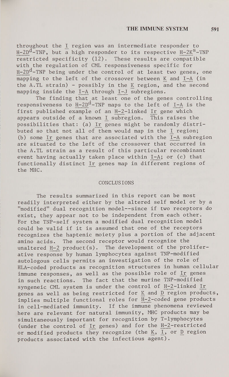 THE IMMUNE SYSTEM 591 throughout the ^ region was an intermediate responder to H-2D^-TNP, but a high responder to its respective H-2K^-TNP restricted specificity (12). These results are compatible with the regulation of CML responsiveness specific for H-2D^-TNP being under the control of at least two genes, one mapping to the left of the crossover between К and I-A (in the A.TL strain) - possibly in the К region, and the second mapping inside the I-A through I-J subregions. The finding that at least one of the genes controlling responsiveness to H-2D'^-TNP maps to the left of I-A is the first published example of an Н-2-linked Ir gene which appears outside of a known ^ subregion. This raises the possibilities that: (a) ^ genes might be randomly distri¬ buted so that not all of them would map in the region; (b) some I^ genes that are associated with the I-A subregion are situated to the left of the crossover that occurred in the A.TL strain as a result of this particular recombinant event having actually taken place within I-A; or (c) that functionally distinct I^ genes map in different regions of the мне. CONCLUSIONS The results summarized in this report can be most readily interpreted either by the altered self model or by a modified dual recognition model—since if two receptors do exist, they appear not to be independent from each other. For the TNP-self system a modified dual recognition model could be valid if it is assumed that one of the receptors recognizes the haptenic moiety plus a portion of the adjacent amino acids. The second receptor would recognize the unaltered H-2 product(s). The development of the prolifer¬ ative response by human lymphocytes against TNP-modified autologous cells permits an investigation of the role of HLA-coded products as recognition structures in human cellular immune responses, as well as the possible role of I^ genes in such reactions. The fact that the murine TNP-modified syngeneic CML system is under the control of Н-2-linked Ir genes as well as being restricted for К and ^ region products, implies multiple functional roles for Н-2-coded gene products in cell-mediated immunity. If the immune phenomena reviewed here are relevant for natural immunity, MHC products may be simultaneously important for recognition by T-lymphocytes (under the control of ^ genes) and for the Н-2-restricted or modified products they recognize (the K, I^, or D region products associated with the infectious agent).