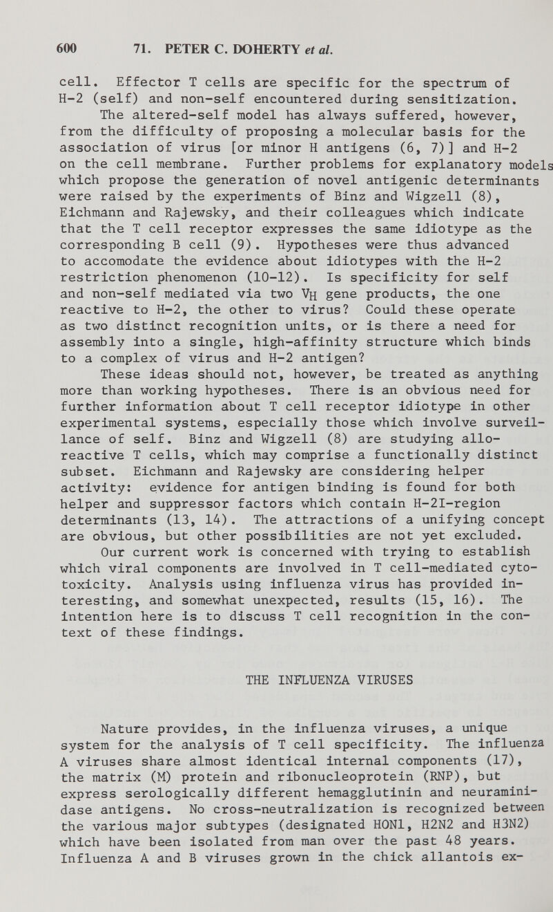 600 71. PETER С. DOHERTY et al. cell. Effector Т cells are specific for the spectrum of H-2 (self) and non-self encountered during sensitization. The altered-self model has always suffered, however, from the difficulty of proposing a molecular basis for the association of virus [or minor H antigens (6, 7)] and H-2 on the cell membrane. Further problems for explanatory models which propose the generation of novel antigenic determinants were raised by the experiments of Binz and Wigzell (8), Eichmann and Rajewsky, and their colleagues which indicate that the T cell receptor expresses the same idiotype as the corresponding В cell (9). Hypotheses were thus advanced to accomodate the evidence about idiotypes with the H-2 restriction phenomenon (10-12). Is specificity for self and non-self mediated via two Vh gene products, the one reactive to H-2, the other to virus? Could these operate as two distinct recognition units, or is there a need for assembly into a single, high-affinity structure which binds to a complex of virus and H-2 antigen? These ideas should not, however, be treated as anything more than working hypotheses. There is an obvious need for further information about T cell receptor idiotype in other experimental systems, especially those which involve surveil¬ lance of self. Binz and Wigzell (8) are studying allo- reactive T cells, which may comprise a functionally distinct subset. Eichmann and Rajewsky are considering helper activity: evidence for antigen binding is found for both helper and suppressor factors which contain H-2I-region determinants (13, 14). The attractions of a unifying concept are obvious, but other possibilities are not yet excluded. Our current work is concerned with trying to establish which viral components are involved in T cell-mediated cyto¬ toxicity. Analysis using influenza virus has provided in¬ teresting, and somewhat unexpected, results (15, 16). The intention here is to discuss T cell recognition in the con¬ text of these findings. THE INFLUENZA VIRUSES Nature provides, in the influenza viruses, a unique system for the analysis of T cell specificity. The influenza A viruses share almost identical internal components (17), the matrix (M) protein and ribonucleoprotein (RNP), but express serologically different hemagglutinin and neuramini¬ dase antigens. No cross-neutralization is recognized between the various major subtypes (designated HONl, H2N2 and H3N2) which have been isolated from man over the past 48 years. Influenza A and В viruses grown in the chick allantois ex-
