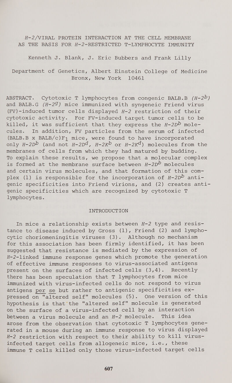 Я-2/VIRAL PROTEIN INTERACTION AT THE CELL MEMBRANE AS THE BASIS FOR Я-2-RESTRICTED T-LYMPHOCYTE IMMUNITY Kenneth J. Blank, J. Eric Bubbers and Frank Lilly Department of Genetics, Albert Einstein College of Medicine Bronx, New York 10461 ABSTRACT. Cytotoxic T lymphocytes from congenie BALB.B (Н-2^) and BALB.G (Н-2Я) mice immunized with syngeneic Friend virus (FV)-induced tumor cells displayed H-2 restriction of their cytotoxic activity. For FV-induced target tumor cells to be killed, it was sufficient that they express the H-2D^ mole¬ cules. In addition, FV particles from the serum of infected (BALB.B x BALB/c)Fi mice, were found to have incorporated only H-2D^ (and not H-2D'^, H-2K^ or H-2K^) molecules from the membranes of cells from which they had matured by budding. To explain these results, we propose that a molecular complex is formed at the membrane surface between H-2D^ molecules and certain virus molecules, and that formation of this com¬ plex (1) is responsible for the incorporation of H-2D^ anti¬ genic specificities into Friend virions, and (2) creates anti¬ genic specificities which are recognized by cytotoxic T lymphocytes. INTRODUCTION In mice a relationship exists between H-2 type and resis¬ tance to disease induced by Gross (1), Friend (2) and lympho¬ cytic choriomeningitis viruses (3). Although no mechanism for this association has been firmly identified, it has been suggested that resistance is mediated by the expression of Я-2-linked immune response genes which promote the generation of effective immune responses to virus-associated antigens present on the surfaces of infected cells (3,4). Recently there has been speculation that T lymphocytes from mice immunized with virus-infected cells do not respond to virus antigens per se but rather to antigenic specificities ex¬ pressed on altered self molecules (5). One version of this hypothesis is that the altered self molecule is generated on the surface of a virus-infected cell by an interaction between a virus molecule and an H-2 molecule. This idea arose from the observation that cytotoxic T lymphocytes gene¬ rated in a mouse during an immune response to virus displayed H-2 restriction with respect to their ability to kill virus- infected target cells from allogeneic mice, i.e., these immune T cells killed only those virus-infected target cells 607