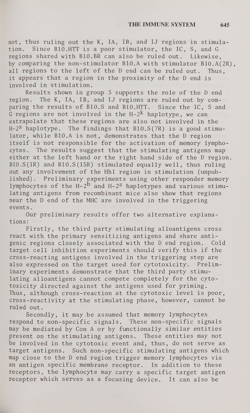 THE IMMUNE SYSTEM 645 not, thus ruling out the K, lA, IB, and IJ regions in stimula¬ tion. Since BIO.HTT is a poor stimulator, the 1С, S, and G regions shared with BIO.BR can also be ruled out. Likewise, by comparing the non-stimulator BIO.A with stimulator B10.A(2R), all regions to the left of the D end can be ruled out. Thus, it appears that a region in the proximity of the D end is involved in stimulation. Results shown in group 3 supports the role of the D end region. The K, IA, IB, and IJ regions are ruled out by com¬ paring the results of BIO.S and BIO.HTT. Since the 1С, S and G regions are not involved in the H-2^ haplotype, we can extrapolate that these regions are also not involved in the H-2S haplotype. The findings that B10.S(7R) is a good stimu¬ lator, while BIO.A is not, demonstrates that the D region itself is not responsible for the activation of memory lympho¬ cytes. The results suggest that the stimulating antigens map either at the left hand or the right hand side of the D region. BIO.S(IR) and B10.S(15R) stimulated equally well, thus ruling out any involvement of the Hhl region in stimulation (unpub¬ lished) . Preliminary experiments using other responder memory lymphocytes of the H-2^ and H-2S haplotypes and various stimu¬ lating antigens from recombinant mice also show that regions near the D end of the MHC are involved in the triggering events. Our preliminary results offer two alternative explana¬ tions: Firstly, the third party stimulating alloantigens cross react with the primary sensitizing antigens and share anti¬ genic regions closely associated with the D end region. Cold target cell inhibition experiments should verify this if the cross-reacting antigens involved in the triggering step are also expressed on the target used for cytotoxicity. Prelim¬ inary experiments demonstrate that the third party stimu¬ lating alloantigens cannot compete completely for the cyto¬ toxicity directed against the antigens used for priming. Thus, although cross-reaction at the cytotoxic level is poor, cross-reactivity at the stimulating phase, however, cannot be ruled out. Secondly, it may be assumed that memory lymphocytes respond to non-specific signals. These non-specific signals may be mediated by Con A or by functionally similar entities present on the stimulating antigens. These entities may not be involved in the cytotoxic event and, thus, do not serve as target antigens. Such non-specific stimulating antigens which map close to the D end region trigger memory lymphocytes via an antigen specific membrane receptor. In addition to these receptors, the lymphocyte may carry a specific target antigen receptor which serves as a focusing device. It can also be