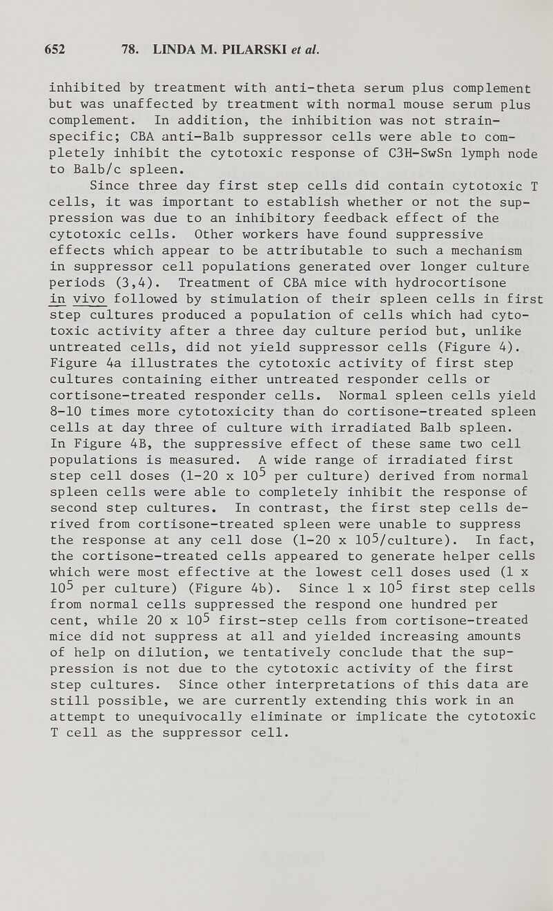 652 78. LINDA M. PILARSKI et al. inhibited by treatment with anti-theta serum plus complement but was unaffected by treatment with normal mouse serum plus complement. In addition, the inhibition was not strain- specific; CBA anti-Balb suppressor cells were able to com¬ pletely inhibit the cytotoxic response of C3H-SwSn Ijnnph node to Balb/c spleen. Since three day first step cells did contain cytotoxic T cells, it was important to establish whether or not the sup¬ pression was due to an inhibitory feedback effect of the cytotoxic cells. Other workers have found suppressive effects which appear to be attributable to such a mechanism in suppressor cell populations generated over longer culture periods (3,4). Treatment of CBA mice with hydrocortisone in vivo followed by stimulation of their spleen cells in first step cultures produced a population of cells which had cyto¬ toxic activity after a three day culture period but, unlike untreated cells, did not yield suppressor cells (Figure 4). Figure 4a illustrates the cytotoxic activity of first step cultures containing either untreated responder cells or cortisone-treated responder cells. Normal spleen cells yield 8-10 times more cytotoxicity than do cortisone-treated spleen cells at day three of culture with irradiated Balb spleen. In Figure 4B, the suppressive effect of these same two cell populations is measured. A wide range of irradiated first step cell doses (1-20 x 10^ per culture) derived from normal spleen cells were able to completely inhibit the response of second step cultures. In contrast, the first step cells de¬ rived from cortisone-treated spleen were unable to suppress the response at any cell dose (1-20 x 105/culture). In fact, the cortisone-treated cells appeared to generate helper cells which were most effective at the lowest cell doses used (1 x 105 per culture) (Figure 4b). Since 1 x 10^ first step cells from normal cells suppressed the respond one hundred per cent, while 20 x 10^ first-step cells from cortisone-treated mice did not suppress at all and yielded increasing amounts of help on dilution, we tentatively conclude that the sup¬ pression is not due to the cytotoxic activity of the first step cultures. Since other interpretations of this data are still possible, we are currently extending this work in an attempt to unequivocally eliminate or implicate the cytotoxic T cell as the suppressor cell.