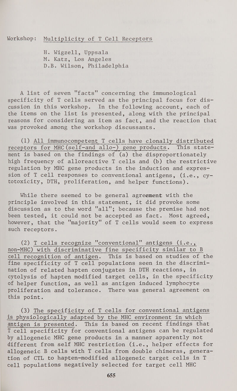 Workshop: Multiplicity of Т Cell Receptors H. Wlgzell, Uppsala M. Katz, Los Angeles D.B. Wilson, Philadelphia A list of seven facts concerning the immunological specificity of T cells served as the principal focus for dis¬ cussion in this workshop. In the following account, each of the items on the list is presented, along with the principal reasons for considering an item as fact, and the reaction that was provoked among the workshop discussants. (1) All immunocompetent T cells have clonally distributed receptors for MHC(self-and alio-) gene products. This state¬ ment is based on the findings of (a) the disproportionately high frequency of alloreactive T cells and (b) the restrictive regulation by MHC gene products in the induction and expres¬ sion of T cell responses to conventional antigens, (i.e., cy¬ totoxicity, DTH, proliferation, and helper functions). While there seemed to be general agreement with the principle involved in this statement, it did provoke some discussion as to the word all; because the premise had not been tested, it could not be accepted as fact. Most agreed, however, that the majority of T cells would seem to express such receptors. (2) T cells recognize conventional antigens (i.e., non-MHC) with discriminative fine specificity similar to В cell recognition of antigen. This is based on studies of the fine specificity of T cell populations seen In the discrimi¬ nation of related hapten conjugates in DTH reactions, in cytolysis of hapten modified target cells, in the specificity of helper function, as well as antigen induced lymphocyte proliferation and tolerance. There was general agreement on this point. (3) The specificity of T cells for conventional antigens is physiologically adapted by the MHC environment in which antigen is presented. This is based on recent findings that T cell specificity for conventional antigens can be regulated by allogeneic MHC gene products in a manner apparently not different from self MHC restriction (i.e., helper effects for allogeneic В cells with T cells from double chimeras, genera¬ tion of CTL to hapten-modified allogeneic target cells in T cell populations negatively selected for target cell MHC 655