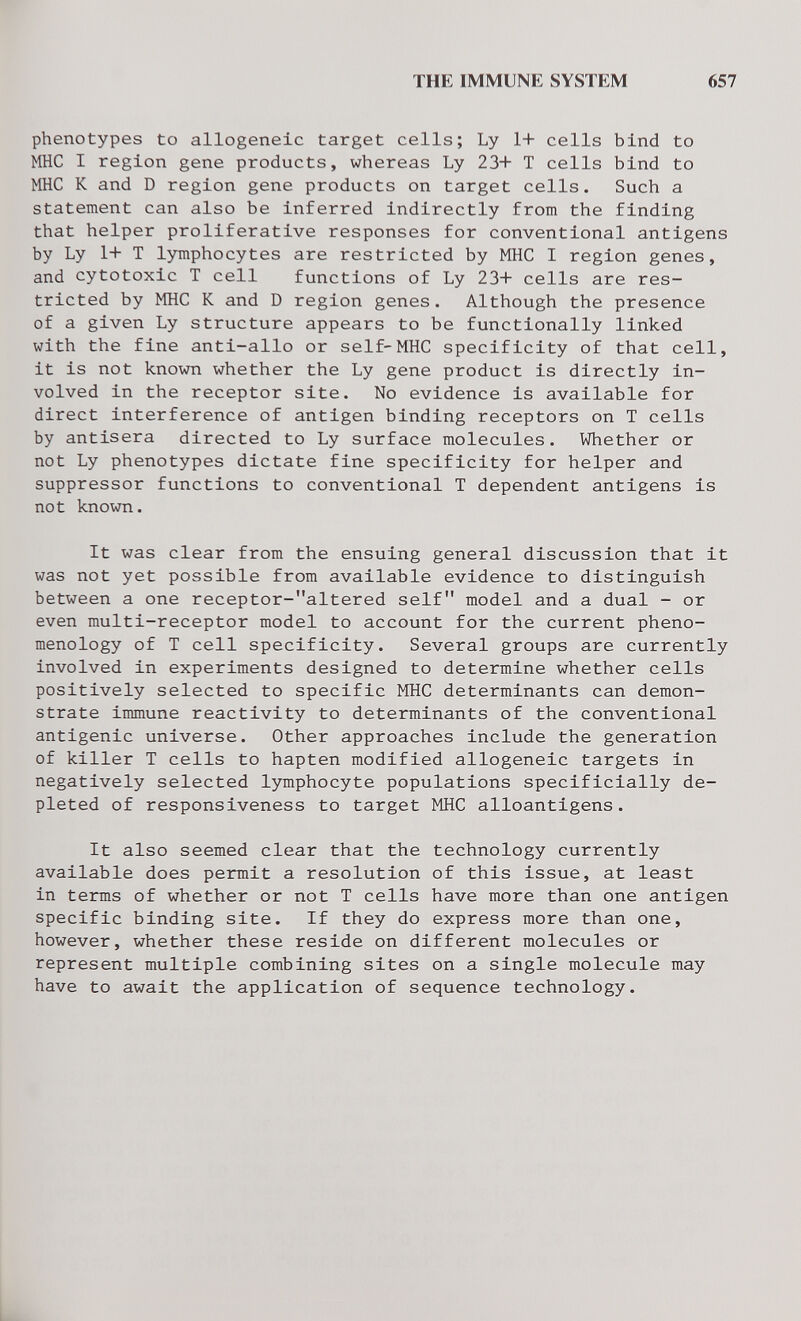 THE IMMUNE SYSTEM 657 phenotypes to allogeneic target cells; Ly 1+ cells bind to мне I region gene products, whereas Ly 23+ T cells bind to мне К and D region gene products on target cells. Such a statement can also be inferred indirectly from the finding that helper proliferative responses for conventional antigens by Ly 1+ T lymphocytes are restricted by MHC I region genes, and cytotoxic T cell functions of Ly 23+ cells are res¬ tricted by MHC К and D region genes. Although the presence of a given Ly structure appears to be functionally linked with the fine anti-allo or self-MHC specificity of that cell, it is not known whether the Ly gene product is directly in¬ volved in the receptor site. No evidence is available for direct interference of antigen binding receptors on T cells by antisera directed to Ly surface molecules. Whether or not Ly phenotypes dictate fine specificity for helper and suppressor functions to conventional T dependent antigens is not known. It was clear from the ensuing general discussion that it was not yet possible from available evidence to distinguish between a one receptor-altered self model and a dual - or even multi-receptor model to account for the current pheno¬ menology of T cell specificity. Several groups are currently involved in experiments designed to determine whether cells positively selected to specific MHC determinants can demon¬ strate immune reactivity to determinants of the conventional antigenic universe. Other approaches include the generation of killer T cells to hapten modified allogeneic targets in negatively selected lymphocyte populations specificially de¬ pleted of responsiveness to target MHC alloantigens. It also seemed clear that the technology currently available does permit a resolution of this issue, at least in terms of whether or not T cells have more than one antigen specific binding site. If they do express more than one, however, whether these reside on different molecules or represent multiple combining sites on a single molecule may have to await the application of sequence technology.