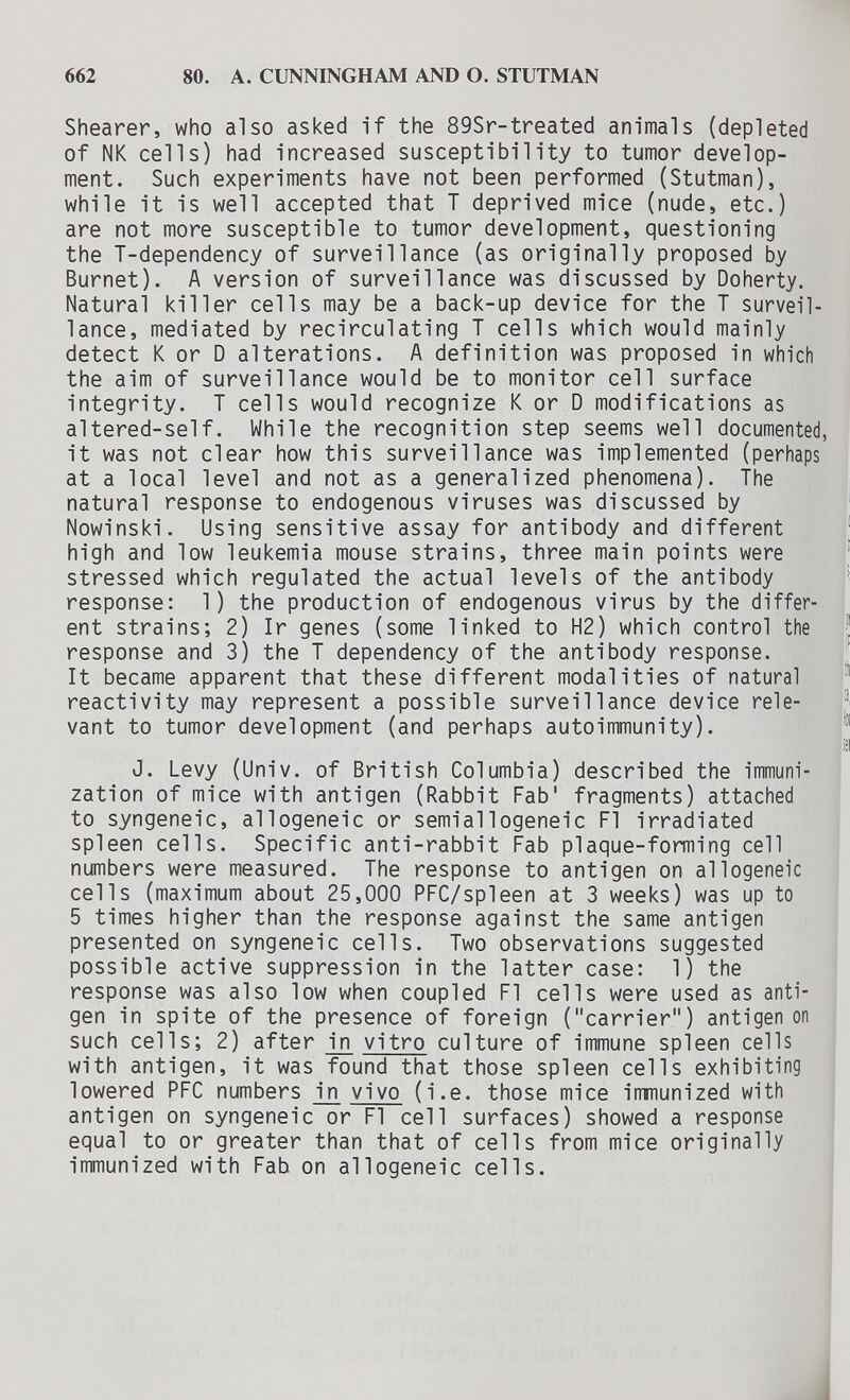 662 80. A. CUNNINGHAM AND O. STUTMAN Shearer, who also asked if the 89Sr-treated animals (depleted of NK cells) had increased susceptibility to tumor develop¬ ment. Such experiments have not been performed (Stutman), while it is well accepted that T deprived mice (nude, etc.) are not more susceptible to tumor development, questioning the T-dependency of surveillance (as originally proposed by Burnet). A version of surveillance was discussed by Doherty. Natural killer cells may be a back-up device for the T surveil¬ lance, mediated by recirculating T cells which would mainly detect К or D alterations. A definition was proposed in which the aim of surveillance would be to monitor cell surface integrity. T cells would recognize К or D modifications as altered-self. While the recognition step seems well documented, it was not clear how this surveillance was implemented (perhaps at a local level and not as a generalized phenomena). The natural response to endogenous viruses was discussed by Nowinski. Using sensitive assay for antibody and different high and low leukemia mouse strains, three main points were stressed which regulated the actual levels of the antibody response: 1) the production of endogenous virus by the differ¬ ent strains; 2) Ir genes (some linked to H2) which control the response and 3) the T dependency of the antibody response. It became apparent that these different modalities of natural reactivity may represent a possible surveillance device rele¬ vant to tumor development (and perhaps autoimmunity). J. Levy (Univ. of British Columbia) described the immuni¬ zation of mice with antigen (Rabbit Fab' fragments) attached to syngeneic, allogeneic or semiallogeneic Fl irradiated spleen cells. Specific anti-rabbit Fab plaque-forming cell numbers were measured. The response to antigen on allogeneic cells (maximum about 25,000 PFC/spleen at 3 weeks) was up to 5 times higher than the response against the same antigen presented on syngeneic cells. Two observations suggested possible active suppression in the latter case: 1) the response was also low when coupled Fl cells were used as anti¬ gen in spite of the presence of foreign (carrier) antigen on such cells; 2) after in vitro culture of immune spleen cells with antigen, it was found that those spleen cells exhibiting lowered PFC numbers in vivo (i.e. those mice immunized with antigen on syngeneic or Fl cell surfaces) showed a response equal to or greater than that of cells from mice originally immunized with Fab on allogeneic cells.