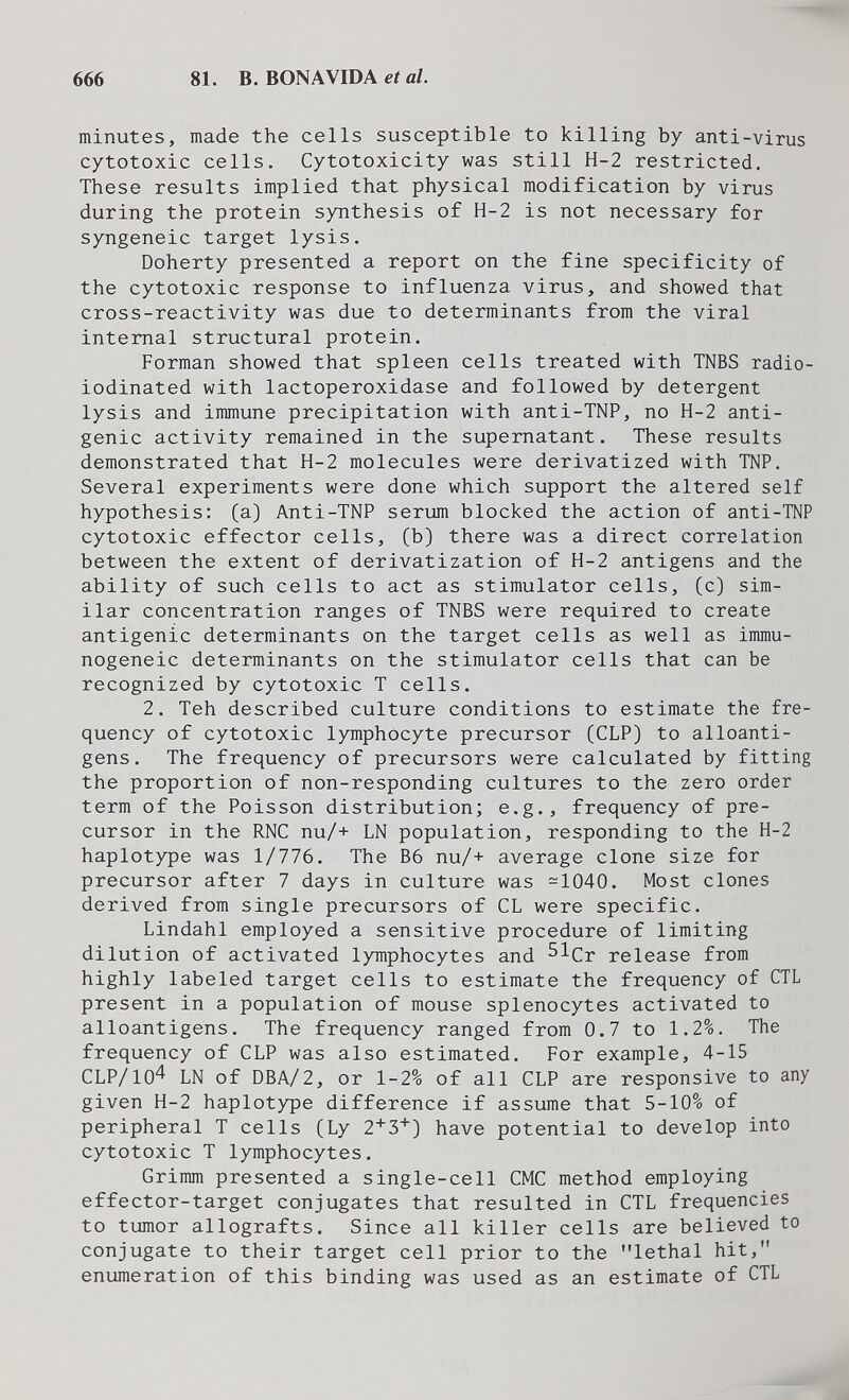 666 81. В. BONAVIDA е/а/. minutes, made the cells susceptible to killing by anti-virus cytotoxic cells. Cytotoxicity was still H-2 restricted. These results implied that physical modification by virus during the protein synthesis o£ H-2 is not necessary for syngeneic target lysis. Doherty presented a report on the fine specificity of the cytotoxic response to influenza virus, and showed that cross-reactivity was due to determinants from the viral internal structural protein. Forman showed that spleen cells treated with TNBS radio- iodinated with lactoperoxidase and followed by detergent lysis and immune precipitation with anti-TNP, no H-2 anti¬ genic activity remained in the supernatant. These results demonstrated that H-2 molecules were derivatized with TNP, Several experiments were done which support the altered self hypothesis: (a) Anti-TNP serum blocked the action of anti-TNP cytotoxic effector cells, (b) there was a direct correlation between the extent of derivatization of H-2 antigens and the ability of such cells to act as stimulator cells, (c) sim¬ ilar concentration ranges of TNBS were required to create antigenic determinants on the target cells as well as immu- nogeneic determinants on the stimulator cells that can be recognized by cytotoxic T cells. 2. Teh described culture conditions to estimate the fre¬ quency of cytotoxic lymphocyte precursor (CLP) to alloanti- gens. The frequency of precursors were calculated by fitting the proportion of non-responding cultures to the zero order term of the Poisson distribution; e.g., frequency of pre¬ cursor in the RNC nu/+ LN population, responding to the H-2 haplotype was 1/776. The 36 nu/+ average clone size for precursor after 7 days in culture was -1040. Most clones derived from single precursors of CL were specific. Lindahl employed a sensitive procedure of limiting dilution of activated lymphocytes and ^^Cr release from highly labeled target cells to estimate the frequency of CTL present in a population of mouse splenocytes activated to alloantigens. The frequency ranged from 0.7 to 1.2%. The frequency of CLP was also estimated. For example, 4-15 CLP/104 LN of DBA/2, or 1-2% of all CLP are responsive to any given H-2 haplotype difference if assume that 5-10% of peripheral T cells (Ly have potential to develop into cytotoxic T lymphocytes. Grimm presented a single-cell CMC method employing effector-target conjugates that resulted in CTL frequencies to tumor allografts. Since all killer cells are believed to conjugate to their target cell prior to the lethal hit, enumeration of this binding was used as an estimate of CTL