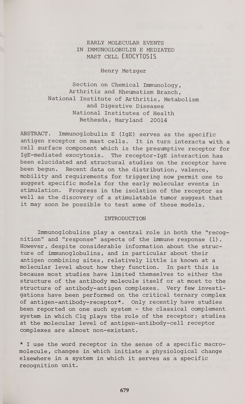 EARLY MOLECULAR EVENTS IN IMMUNOGLOBULIN E MEDIATED MAST CELL EXOCYTOSIS Henry Metzger Section on Chemical Immunology, Arthritis and Rheumatism Branch, National Institute of Arthritis, Metabolism and Digestive Diseases National Institutes of Health Bethesda, Maryland 20014 ABSTRACT. Immunoglobulin E (IgE) serves as the specific antigen receptor on mast cells. It in turn interacts with a cell surface component which is the presumptive receptor for IgE-mediated exocytosis. The receptor-IgE interaction has been elucidated and structural studies on the receptor have been begun. Recent data on the distribution, valence, mobility and requirements for triggering now permit one to suggest specific models for the early molecular events in stimulation. Progress in the isolation of the receptor as well as the discovery of a stimulatable tumor suggest that it may soon be possible to test some of these models. INTRODUCTION Immunoglobulins play a central role in both the recog¬ nition and response aspects of the immune response (1). However, despite considerable information about the struc¬ ture of immunoglobulins, and in particular about their antigen combining sites, relatively little is known at a molecular level about how they function. In part this is because most studies have limited themselves to either the structure of the antibody molecule itself or at most to the structure of antibody-antigen complexes. Very few investi¬ gations have been performed on the critical ternary complex of antigen-antibody-receptor*. Only recently have studies been reported on one such system - the classical complement system in which Clq plays the role of the receptor; studies at the molecular level of antigen-antibody-cell receptor complexes are almost non-existant. * I use the word receptor in the sense of a specific macro- molecule, changes in which initiate a physiological change elsewhere in a system in which it serves as a specific recognition unit. 679