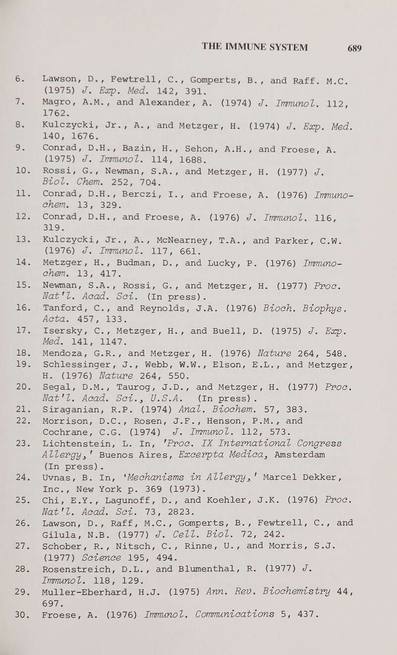 THE IMMUNE SYSTEM 689 6. Lawson, D., Fewtrell, C., Gomperts, В., and Raff. M.C. (1975) J. Exp. Med. 142, 3 91. 7. Magro, A.M., and Alexander, A. (1974) J. Immunol. 112, 1762. 8. Kulczycki, Jr., A., and Metzger, H. (1974) J. Exp. Med. 140, 1676. 9. Conrad, D.H., Bazin, H., Sehon, A.H., and Froese, A. (1975) J. Immunol. 114, 1688. 10. Rossi, G., Newman, S.A., and Metzger, H. (1977) J. Biol. Chem. 252, 704. 11. Conrad, D.H., Berczi, I., and Froese, A. (1976) Immuno- chem. 13, 329. 12. Conrad, D.H., and Froese, A. (1976) J. Immunol. 116, 319. 13. Kulczycki, Jr., A., McNearney, T.A., and Parker, C.W. (1976) J. Immunol. 117, 661. 14. Metzger, H., Budman, D., and Lucky, P. (1976) Immuno- chem. 13, 417. 15. Newman, S.A., Rossi, G., and Metzger, H. (1977) Proo. ВаЬЧ. Acad. Set. (in press). 16. Tanford, C., and Reynolds, J.A. (1976) Bioah. B-iophys. Acta. 457, 133. 17. Isersky, C., Metzger, H., and Buell, D. (1975) J. Exp. Med. 141, 1147. 18. Mendoza, G.R., and Metzger, H, (1976) Nature 264, 548. 19. Schlessinger, J., Webb, W.W., Elson, E.L., and Metzger, H. (1976) Nature 264, 550. 20. Segal, D.M., Taurog, J.D., and Metzger, H. (1977) Proo. Nat'l. Aoad. Sa%. ^ U.S.A. (In press). 21. Siraganian, R.P. (1974) Anal. Bi-oohem. 57, 383. 22. Morrison, D.C., Rosen, J.F., Henson, P.M., and Cochrane, C.G. (1974) J. Immunol. 112, 573. 23. Lichtenstein, L. In, 'Proo. IX International Congress Allergy^' Buenos Aires, Excerpta Medica^ Amsterdam (In press). 24. Uvnas, B. In, 'Mechanisms in Allergy^' Marcel Dekker, Inc., New York p. 369 (1973). 25. Chi, E.Y., Lagunoff, D., and Koehler, J.K. (1976) Proa. Natn. Acad. Sei. 73, 2823. 26. Lawson, D., Raff, M.C., Gomperts, В., Fewtrell, C., and Gilula, N.B. (1977) J. Cell. Biol. 72, 242. 27. Schober, R. , Nitsch, C., Rinne, U., and Morris, S.J. (1977) Science 195, 494. 28. Rosenstreich, D.L., and Blumenthal, R. (1977) J. Immunol. 118, 129. 29. Muller-Eberhard, H.J. (1975) Ann. Rev. Biochemistry 44, 697. 30. Froese, A. (1976) Immunol. Communications 5, 437.