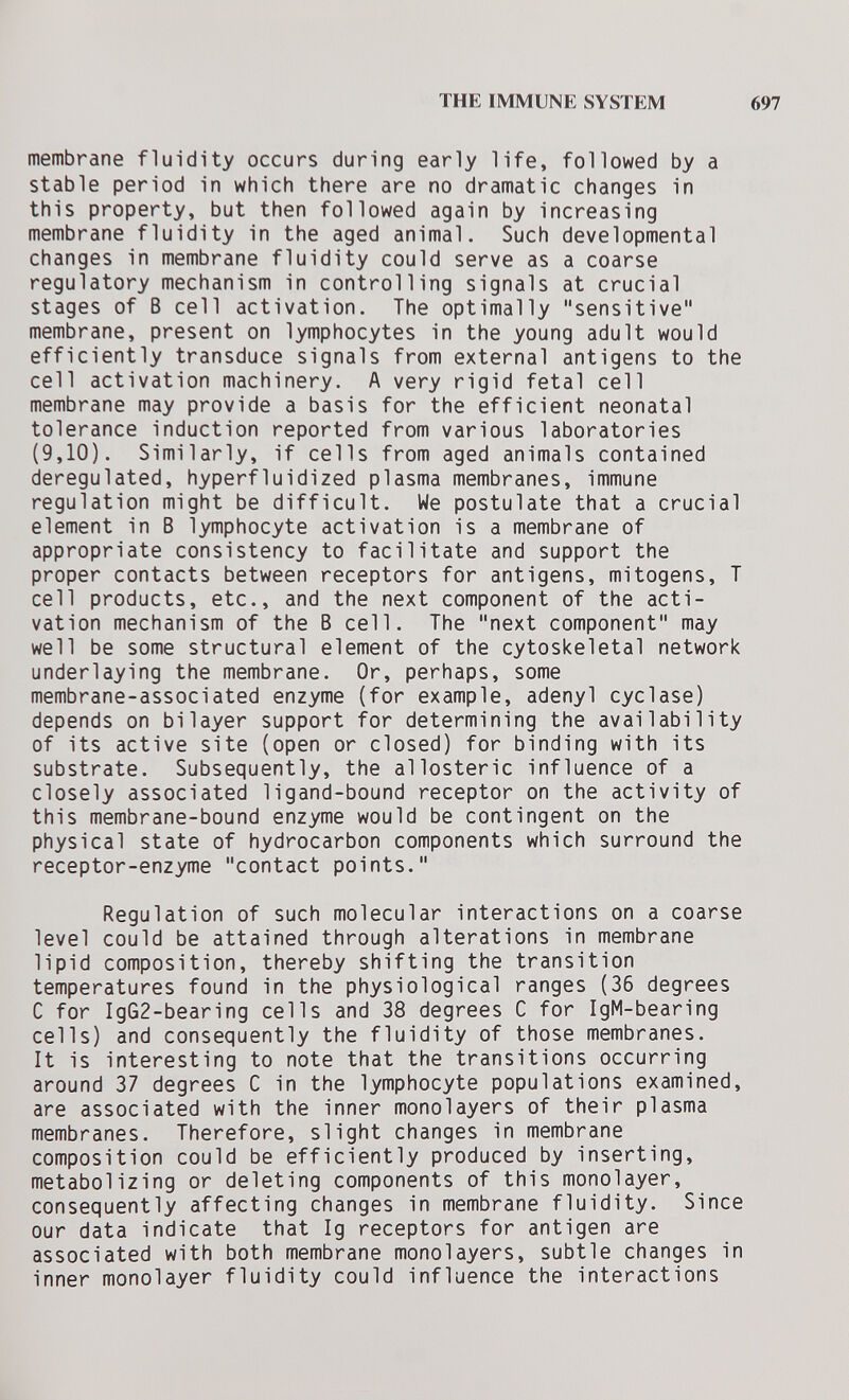 THE IMMUNE SYSTEM 697 membrane fluidity occurs during early life, followed by a stable period in which there are no dramatic changes in this property, but then followed again by increasing membrane fluidity in the aged animal. Such developmental changes in membrane fluidity could serve as a coarse regulatory mechanism in controlling signals at crucial stages of В cell activation. The optimally sensitive membrane, present on lymphocytes in the young adult would efficiently transduce signals from external antigens to the cell activation machinery. A very rigid fetal cell membrane may provide a basis for the efficient neonatal tolerance induction reported from various laboratories (9,10). Similarly, if cells from aged animals contained deregulated, hyperfluidized plasma membranes, immune regulation might be difficult. We postulate that a crucial element in В lymphocyte activation is a membrane of appropriate consistency to facilitate and support the proper contacts between receptors for antigens, mitogens, T cell products, etc., and the next component of the acti¬ vation mechanism of the В cell. The next component may well be some structural element of the cytoskeletal network underlaying the membrane. Or, perhaps, some membrane-associated enzyme (for example, adenyl cyclase) depends on bilayer support for determining the availability of its active site (open or closed) for binding with its substrate. Subsequently, the allosteric influence of a closely associated ligand-bound receptor on the activity of this membrane-bound enzyme would be contingent on the physical state of hydrocarbon components which surround the receptor-enzyme contact points. Regulation of such molecular interactions on a coarse level could be attained through alterations in membrane lipid composition, thereby shifting the transition temperatures found in the physiological ranges (36 degrees С for IgG2-bearing cells and 38 degrees С for IgM-bearing cells) and consequently the fluidity of those membranes. It is interesting to note that the transitions occurring around 37 degrees С in the lymphocyte populations examined, are associated with the inner monolayers of their plasma membranes. Therefore, slight changes in membrane composition could be efficiently produced by inserting, metabolizing or deleting components of this monolayer, consequently affecting changes in membrane fluidity. Since our data indicate that Ig receptors for antigen are associated with both membrane monolayers, subtle changes in inner monolayer fluidity could influence the interactions
