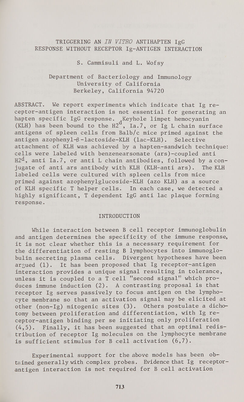 TRIGGERING AN Ш VITRO ANTIHAPTEN IgG RESPONSE WITHOUT RECEPTOR Ig-ANTIGEN INTERACTION S. Cammisuli and L, Wofsy Department of Bacteriology and Inmunology University of California Berkeley, California 94720 ABSTRACT. We report experiments which indicate that Ig re¬ ceptor-antigen interaction is not essential for generating an hapten specific IgG response. ^Keyhole limpet hemocyanin (KLH) has been bound to the H2 , la.7, or Ig L chain surface antigens of spleen cells from Balb/c mice primed against the antigen azophenyl-ß-lactoside-KLH (lac-KLH). Selective attachment of KLH was achieved by a hapten-sandwich technique: cells were labeled with benzenearsonate (ars)-coupled anti H2'^, anti la. 7, or anti L chain antibodies, followed by a con¬ jugate of anti ars antibody with KLH (KLH-anti ars). The KLH labeled cells were cultured with spleen cells from mice primed against azophenylglucoside-KLH (azo KLH) as a source of KLH specific T helper cells. In each case, we detected a highly significant, T dependent IgG anti lac plaque forming response. INTRODUCTION While interaction between В cell receptor immunoglobulin and antigen determines the specificity of the immune response, it is not clear whether this is a necessary requirement for the differentiation of resting В lymphocytes into immunoglo¬ bulin secreting plasma cells. Divergent hypotheses have been arsued (1), It has been proposed that Ig receptor-antigen interaction provides a unique signal resulting in tolerance, unless it is coupled to a T cell second signal which pro¬ duces immune induction (2). A contrasting proposal is that receptor Ig serves passively to focus antigen on the lympho¬ cyte membrane so that an activation signal may be elicited at other (non-Ig) mitogenic sites (3). Others postulate a dicho¬ tomy between proliferation and differentiation, with Ig re¬ ceptor-antigen binding per se initiating only proliferation (4,5). Finally, it has been suggested that an optimal redis¬ tribution of receptor Ig molecules on the lymphocyte membrane is sufficient stimulus for В cell activation (6,7). Experimental support for the above models has been ob¬ tained generally with complex probes. Evidence that Ig receptor- antigen interaction is not required for В cell activation 713