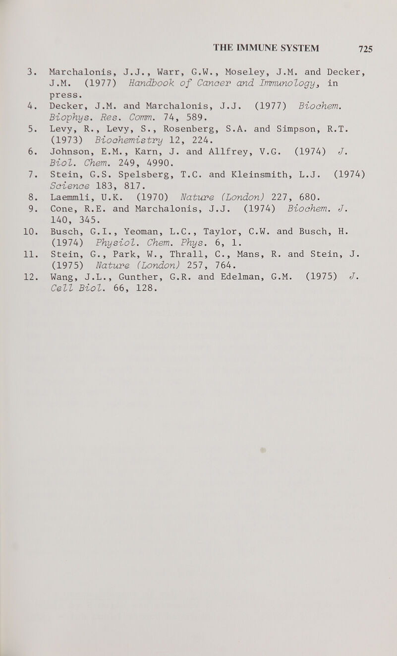 THE IMMUNE SYSTEM 725 3. Marchalonis, J.J., Warr, G.W., Moseley, J.M. and Decker, J.M. (1977) Handbook of Cancer and Immunology^ in press. 4. Decker, J.M. and Marchalonis, J.J. (1977) ВъоаЬет. Biophys. Res. Comm. 74, 589. 5. Levy, R., Levy, S., Rosenberg, S.A. and Simpson, R.T. (1973) Biochemistry 12, 224. 6. Johnson, E.M., Karn, J. and Allfrey, V.G. (1974) J. Biol. Chem. 249, 4990. 7. Stein, G.S. Spelsberg, T.C. and Kleinsmith, L.J. (1974) Science 183, 817. 8. Laenunli, U.K. (1970) Nature (London) 227, 680. 9. Cone, R.E. and Marchalonis, J.J. (1974) Biochem. J. 140, 345. 10. Busch, G.I., Yeoman, L.C., Taylor, C.W. and Busch, H. (1974) Physiol. Chem. Phys. 6, 1. 11. Stein, G., Park, W., Thrall, C., Mans, R. and Stein, J. (1975) Nature (London) 257, 764. 12. Wang, J.L., Gunther, G.R. and Edelman, G.M. (1975) J. Cell Biol. 66, 128.