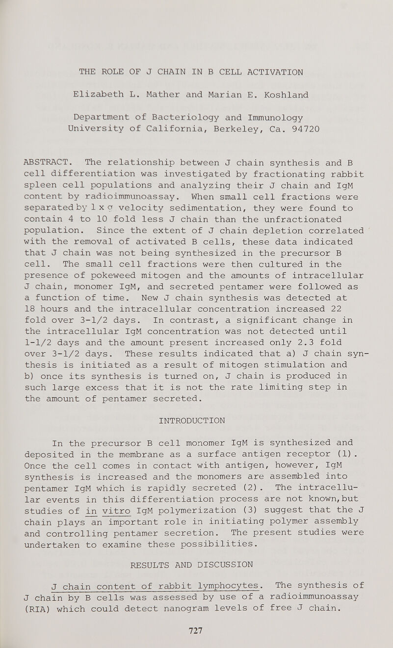 THE ROLE OF J CHAIN IN В CELL ACTIVATION Elizabeth L. Mather and Marian E. Koshland Department of Bacteriology and Immunology University of California, Berkeley, Ca. 94720 ABSTRACT. The relationship between J chain synthesis and В cell differentiation was investigated by fractionating rabbit spleen cell populations and analyzing their J chain and IgM content by radioimmunoassay. When small cell fractions were separated by 1X a velocity sedimentation, they were found to contain 4 to 10 fold less J chain than the unfractionated population. Since the extent of J chain depletion correlated with the removal of activated В cells, these data indicated that J chain was not being synthesized in the precursor В cell. The small cell fractions were then cultured in the presence of pokeweed mitogen and the amounts of intracellular J chain, monomer IgM, and secreted pentamer were followed as a function of time. New J chain synthesis was detected at 18 hours and the intracellular concentration increased 22 fold over 3-1/2 days. In contrast, a significant change in the intracellular IgM concentration was not detected until 1-1/2 days and the amount present increased only 2.3 fold over 3-1/2 days. These results indicated that a) J chain syn¬ thesis is initiated as a result of mitogen stimulation and b) once its synthesis is turned on, J chain is produced in such large excess that it is not the rate limiting step in the amount of pentamer secreted. INTRODUCTION In the precursor В cell monomer IgM is synthesized and deposited in the membrane as a surface antigen receptor (1). Once the cell comes in contact with antigen, however, IgM synthesis is increased and the monomers are assembled into pentamer IgM which is rapidly secreted (2). The intracellu¬ lar events in this differentiation process are not known,but studies of in vitro IgM polymerization (3) suggest that the J chain plays an important role in initiating polymer assembly and controlling pentamer secretion. The present studies were undertaken to examine these possibilities. RESULTS AND DISCUSSION J chain content of rabbit lymphocytes. The synthesis of J chain by В cells was assessed by use of a radioimmunoassay (RIA) which could detect nanogram levels of free J chain. 727