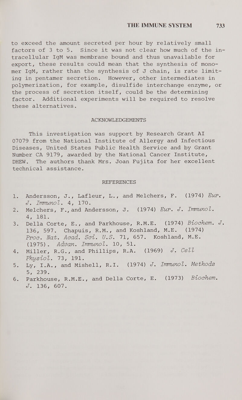 THE IMMUNE SYSTEM 733 to exceed the amount secreted per hour by relatively small factors of 3 to 5. Since it was not clear how much of the in¬ tracellular IgM was membrane bound and thus unavailable for export, these results could mean that the synthesis of mono¬ mer IgM, rather than the synthesis of J chain, is rate limit¬ ing in pentamer secretion. However, other intermediates in polymerization, for example, disulfide interchange enzyme, or the process of secretion itself, could be the determining factor. Additional experiments will be required to resolve these alternatives. ACKNOWLEDGEMENTS This investigation was support by Research Grant AI 07079 from the National Institute of Allergy and Infectious Diseases, United States Public Health Service and by Grant Number CA 9179, awarded by the National Cancer Institute, DHEW. The authors thank Mrs. Joan Fujita for her excellent technical assistance. REFERENCES 1. Andersson, J., Lafleur, L., and Melchers, F. (1974) Eur. J. Immunol. 4, 170. 2. Melchers, F., and Andersson, J. (1974) Euv. J. Immunot. 4, 181. 3. Delia Corte, E., and Parkhouse, R.M.E. (1974) Biochem. J. 136, 597. Chapuis, R.M., and Koshland, M.E. (1974) Ртов. Nat. Acad. Sci. U.S. 71, 657. Koshland, M.E. (1975). Advan. Immunol. 10, 51. 4. Miller, R.G., and Phillips, R.A. (1969) J. Cett Physiot. 73, 191. 5. Ly, I.A., and Mishell, R.l. (1974) J. Immunol. Methods 5, 239. 6. Parkhouse, R.M.E., and Deila Corte, E. (1973) ВъосНет. J. 136, 607.