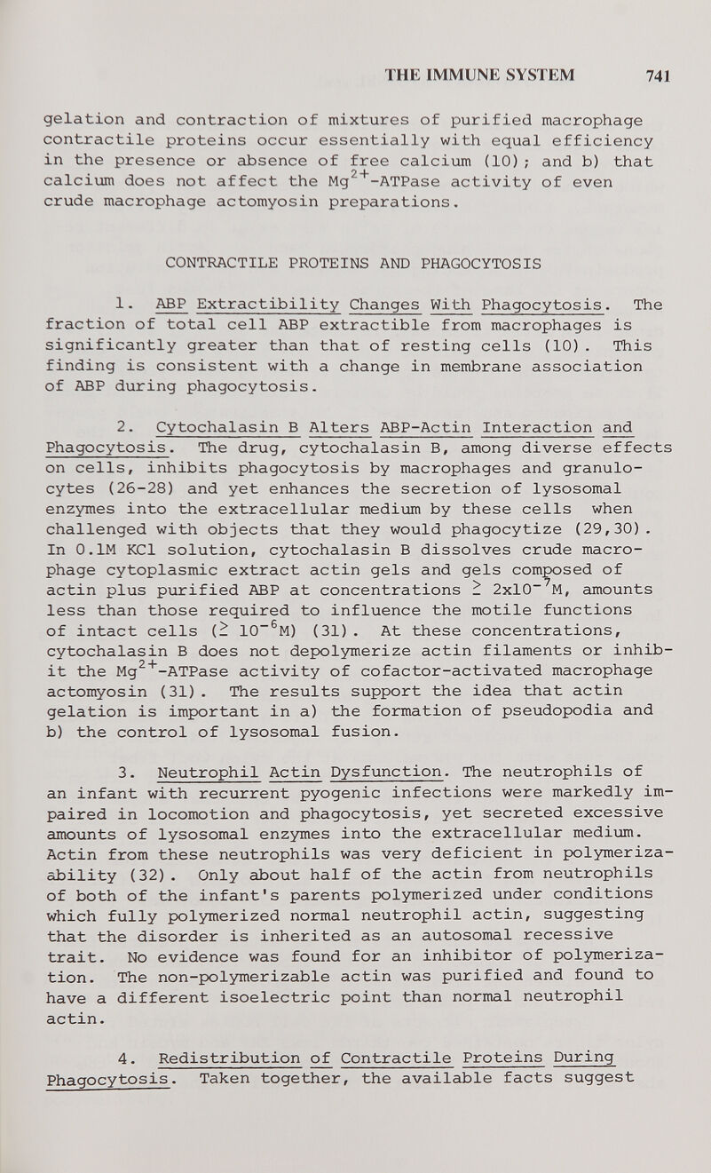 THE IMMUNE SYSTEM 741 gelation and contraction of mixtures of purified macrophage contractile proteins occur essentially with equal efficiency in the presence or absence of free calcium (10); and b) that • 2 f calcium does not affect the Mg -ATPase activity of even crude macrophage actomyosin preparations. CONTRACTILE PROTEINS AND PHAGOCYTOSIS 1. ABP Extractibility Changes With Phagocytosis. The fraction of total cell ABP extractible from macrophages is significantly greater than that of resting cells (10). This finding is consistent with a change in membrane association of ABP during phagocytosis. 2. Cytochalasin В Alters ABP-Actin Interaction and Phagocytosis. The drug, cytochalasin B, among diverse effects on cells, inhibits phagocytosis by macrophages and granulo¬ cytes (26-28) and yet enhances the secretion of lysosomal enzymes into the extracellular medium by these cells when challenged with objects that they would phagocytize (29,30). In O.lM KCl solution, cytochalasin В dissolves crude macro¬ phage cytoplasmic extract actin gels and gels composed of actin plus purified ABP at concentrations ^ 2xlO~^M, amounts less than those required to influence the motile functions of intact cells {- 10~^M) (31). At these concentrations, cytochalasin В does not depolymerize actin filaments or inhib¬ it the Mg^^-ATPase activity of cofactor-activated macrophage actomyosin (31). The results support the idea that actin gelation is important in a) the formation of pseudopodia and b) the control of lysosomal fusion. 3. Neutrophil Actin Dysfunction. The neutrophils of an infant with recurrent pyogenic infections were markedly im¬ paired in locomotion and phagocytosis, yet secreted excessive amounts of lysosomal enzymes into the extracellular medium. Actin from these neutrophils was very deficient in polymeriza- ability (32). Only about half of the actin from neutrophils of both of the infant's parents polymerized under conditions which fully polymerized normal neutrophil actin, suggesting that the disorder is inherited as an autosomal recessive trait. No evidence was found for an inhibitor of polymeriza¬ tion. The non-polymerizable actin was purified and found to have a different isoelectric point than normal neutrophil actin. 4. Redistribution of Contractile Proteins During Phagocytosis. Taken together, the available facts suggest