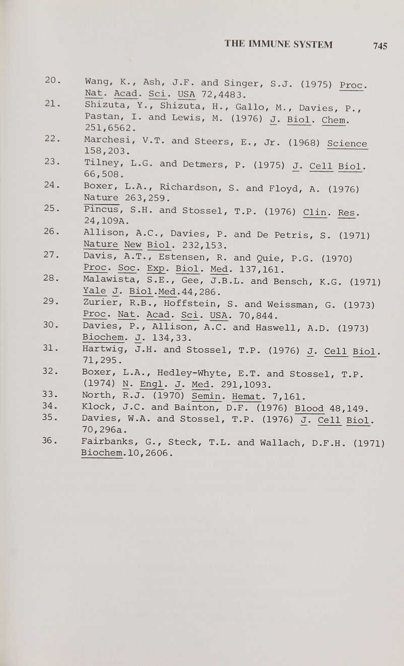 THE IMMUNE SYSTEM 745 20. Wang, K., Ash, J.F. and Singer, S.J. (1975) Proc. Nat. Acad. Sci. USA 72,4483. 21. Shizuta, Y., Shizuta, H., Gallo, M., Davies, P., Pastan, I. and Lewis, M. (1976) J. Biol. Chem. 251,6562. 22. Marchesi, V.T. and Steers, E., Jr. (1968) Science 158,203. 23. Tilney, L.G. and Detmers, P. (1975) J. Cell Biol. 66,508. 24. Boxer, L.A., Richardson, S. and Floyd, A. (1976) Natiire 263,259. 25. Pincus, S.H. and Stossel, T.P. (1976) Clin. Res. 24,109A. 26. Allison, A.C., Davies, P. and De Pétris, S. (1971) Nature New Biol. 232,153. 27. Davis, A.T., Estensen, R. and Quie, P.O. (1970) Proc. Soc. Exp. Biol. Med. 137,161. 28. Malawista, S.E., Gee, J.B.L. and Bensch, K.G. (1971) Yale J. Biol.Med.44,286. 29. Zurier, R.B., Hoffstein, S. and Weissman, G. (1973) Proc. Nat. Acad. Sci. USA. 70,844. 30. Davies, P., Allison, A.C. and Haswell, A.D. (1973) Biochem. 134,33. 31. Hartwig, J.H. and Stossel, T.P- (1976) J. Cell Biol. 71,295. 32. Boxer, L.A., Hedley-Whyte, E.T. and Stossel, T.P. (1974) N. Engl. J. Med. 291,1093. 33. North, R.J. (1970) Semin. Hemat. 7,161. 34. Klock, J.C. and Bainton, D.F. (1976) Blood 48,149. 35. Davies, W.A. and Stossel, T.P. (1976) Cell Biol. 70,296a. 36. Fairbanks, G., Steck, T.L. and Wallach, D.F.H. (1971) Biochem.10,2606.