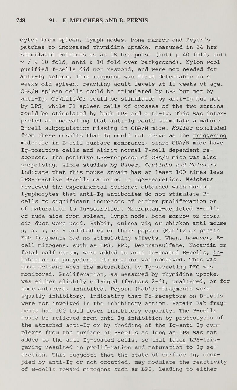 748 91. F. MELCHERS AND B. PERNIS cytes from spleen, lymph nodes, bone marrow and Peyer's patches to increased thymidine uptake, measiired in 64 hrs stimulated cultiares as an 18 hrs pulse (anti ц 40 fold, anti у / к 10 fold, anti K. 10 fold over background) . Nylon wool purified T-cells did not respond, and were not needed for anti-Ig action. This response was first detectable in 4 weeks old spleen, reaching adult levels at 12 weeks of age. CBA/N spleen cells could be stimulated by LPS but not by anti-Ig, C57bll0/Cr could be stimulated by anti-Ig but not by LPS, while Fl spleen cells of crosses of the two strains could be stimulated by both LPS and anti-Ig. This was inter¬ preted as indicating that anti-Ig could stimulate a mature B-cell subpopulation missing in CBA/N mice. Möller concluded from these results that Ig could not serve as the triggering molecule in B-cell surface membranes, since CBA/N mice have Ig-positive cells and elicit normal T-cell dependent re¬ sponses. The positive LPS-response of CBA/N mice was also surprising, since studies by Huber, Coutinho and Melchers indicate that this mouse strain has at least 100 times less LPS-reactive B-cells maturing to IgM-secretion. Melchers reviewed the experimental evidence obtained with murine lymphocytes that anti-Ig antibodies do not stimulate B- cells to significant increases of either proliferation or of maturation to Ig-secretion. Macrophage-depleted B-cells of nude mice from spleen, lymph node, bone marrow or thora¬ cic duct were used. Rabbit, guinea pig or chicken anti mouse |j, a, K, or Л antibodies or their pepsin (Fab') 2 or papain Fab fragments had no stimulating effects. When, however, B- cell mitogens, such as LPS, PPD, Dextransulfate, Nocardia or fetal calf serum, were added to anti Ig-coated B-cells, in¬ hibition of polyclonal stimulation was observed. This was most evident when the maturation to Ig-secreting PFC was monitored. Proliferation, as measured by thymidine uptake, was either slightly enlarged (factors 2-4), unaltered, or for some antisera, inhibited. Pepsin (Fab')2-fragments were equally inhibitory, indicating that Fc-receptors on B-cells were not involved in the inhibitory action. Papain Fab frag¬ ments had 100 fold lower inhibitory capacity. The B-cells could be relieved from anti-Ig-inhibition by proteolysis of the attached anti-Ig or by shedding of the Ig-anti Ig com¬ plexes from the surface of B-cells as long as LPS was not added to the anti Ig-coated cells, so that later LPS-trig- gering resulted in proliferation and maturation to Ig se¬ cretion. This suggests that the state of surface Ig, occu¬ pied by anti-Ig or not occupied, may modulate the reactivity of B-cells toward mitogens such as LPS, leading to either