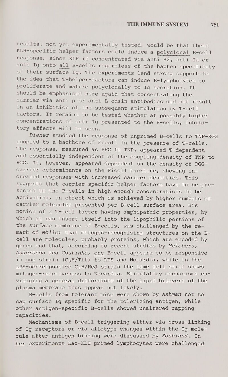 THE IMMUNE SYSTEM 751 results, not yet experimentally tested, would be that these KLH-specific helper factors could induce a polyclonal B-cell response, since KLH is concentrated via anti H2, anti la or anti Ig onto all B-cells regardless of the hapten specificity of their surface Ig. The experiments lend strong support to the idea that T-helper-factors can induce B-lymphocytes to Proliferate and mature polyclonally to Ig secretion. It should be emphasized here again that concentrating the carrier via anti (j or anti L chain antibodies did not result in an inhibition of the subsequent stimulation by T-cell factors. It remains to be tested whether at possibly higher concentrations of anti Ig presented to the B-cells, inhibi¬ tory effects will be seen. Diener studied the response of unprimed B-cells to TNP-RGG coupled to a backbone of Ficoll in the presence of T-cells. The response, measured as PFC to TNP, appeared T-dependent and essentially independent of the coupling-density of TNP to RGG. It, however, appeared dependent on the density of RGG- carrier determinants on the Ficoll backbone, showing in¬ creased responses with increased carrier densities. This suggests that carrier-specific helper factors have to be pre¬ sented to the B-cells in high enough concentrations to be activating, an effect which is achieved by higher numbers of carrier molecules presented per B-cell surface area. His notion of a T-cell factor having amphipathic properties, by which it can insert itself into the lipophilic portions of the surface membrane of B-cells, was challenged by the re¬ mark of Möller that mitogen-recognizing structures on the B- cell are molecules, probably proteins, which are encoded by genes and that, according to recent studies by Melchers, Andersson and Coutinho, one B-cell appears to be responsive in one strain (СзН/Tif) to LPS and Nocardia, while in the LPS-nonresponsive СзН/HeJ strain the same cell still shows mitogen-reactiveness to Nocardia. Stimulatory mechanisms en¬ visaging a general disturbance of the lipid bilayers of the plasma membrane thus appear not likely. B-cells from tolerant mice were shown by Ashman not to cap surface Ig specific for the tolerizing antigen, while other antigen-specific B-cells showed unaltered capping capacities. Mechanisms of B-cell triggering either via cross-linking of Ig receptors or via allotype changes within the Ig mole¬ cule after antigen binding were discussed by Koshland. In her experiments Lac-KLH primed lymphocytes were challenged