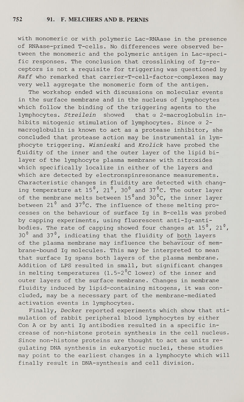 752 91. F. MELCHERS AND B. PERNIS with monomeric or with polymeric Lac-RNAase in the presence of RNAase-primed T-cells. No differences were observed be¬ tween the monomeric and the polymeric antigen in Lac-speci¬ fic responses. The conclusion that crosslinking of Ig-re- ceptors is not a requisite for triggering was questioned by Raff who remarked that carrier-T-cell-factor-complexes may very well aggregate the monomeric form of the antigen. The workshop ended with discussions on molecular events in the surface membrane and in the nucleus of lymphocytes which follow the binding of the triggering agents to the lymphocytes. Streilein show^ed that a 2-macroglobulin in¬ hibits mitogenic stimulation of lymphocytes. Since a 2- macroglobulin is known to act as a protease inhibitor, she concluded that protease action may be instriimental in lym¬ phocyte triggering. Wisnieski and Krolick have probed the fluidity of the inner and the outer layer of the lipid bi- layer of the lymphocyte plasma membrane with nitroxides which specifically localize in either of the layers and which are detected by electronspinresonance measurements. Characteristic changes in fluidity are detected with chang¬ ing temperature at 15°, 21°, 30° and 37°C. The outer layer of the membrane melts between 15°and 30°C, the inner layer between 21° and 37°C. The influence of these melting pro¬ cesses on the behaviour of surface Ig in B-cells was probed by capping experiments, using fluorescent anti-Ig-anti- bodies. The rate of capping showed four changes at 15°, 21°, 30° and 37°, indicating that the fluidity of both layers of the plasma membrane may influence the behaviour of mem¬ brane-bound Ig molecules. This may be interpreted to mean that surface Ig spans both layers of the plasma membrane. Addition of LPS resulted in small, but significant changes in melting temperatures (1.5-2°C lower) of the inner and outer layers of the surface membrane. Changes in membrane fluidity induced by lipid-containing mitogens, it was con¬ cluded, may be a necessary part of the membrane-mediated activation events in lymphocytes. Finally, Decker reported experiments which show that sti¬ mulation of rabbit peripheral blood lymphocytes by either Con A or by anti Ig antibodies resulted in a specific in¬ crease of non-histone protein synthesis in the cell nucleus. Since non-histone proteins are thought to act as units re¬ gulating DNA synthesis in eukaryotic nuclei, these studies may point to the earliest changes in a lymphocyte which will finally result in DNA-synthesis and cell division.