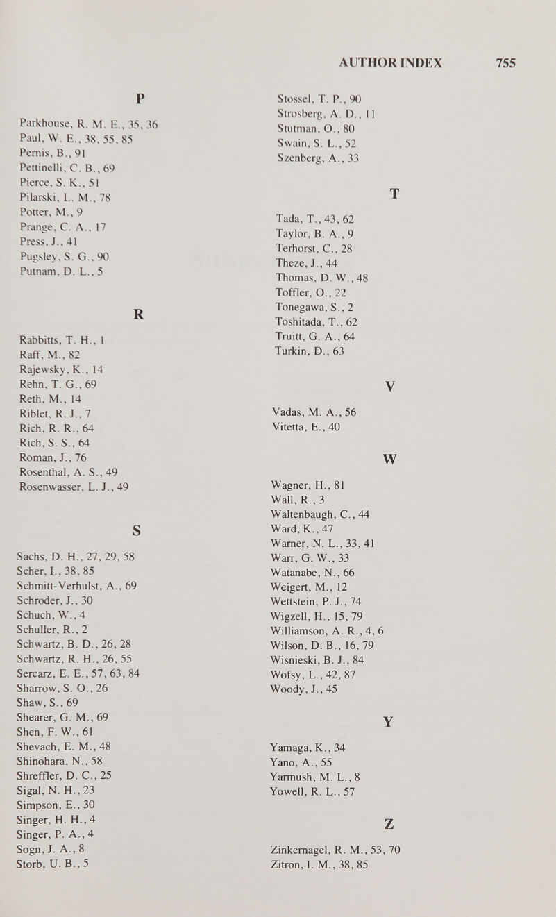 AUTHOR INDEX 755 P Parkhouse, R. M. E., 35, 36 Paul. W. E.. 38, 55. 85 Pemis, В.. 91 Pettinelli. C. В.. 69 Pierce. S. K., 51 Pilarski, L. M., 78 Potter, M.. 9 Prange, С. A., 17 Press, J., 41 Pugsley, S. G.. 90 Putnam, D. L., 5 R Rabbitts, T. H., 1 Raff. M., 82 Rajewsky, K., 14 Rehn, T. G.,69 Reth, M., 14 Riblet, R. J., 7 Rich, R. R., 64 Rich, S. S., 64 Roman, J., 76 Rosenthal, A. S., 49 Rosenwasser, L. J., 49 S Sachs, D. H., 27, 29, 58 Scher, I., 38, 85 Schmitt-Verhulst, A., 69 Schroder, J., 30 Schuch, W., 4 Schuller, R., 2 Schwartz, B. D., 26, 28 Schwartz, R. H., 26, 55 Sercarz, E. E., 57, 63, 84 Sharrow, S. O., 26 Shaw, S., 69 Shearer, G. M., 69 Shen,F. W.,61 Shevach, E. M., 48 Shinohara, N., 58 Shreffler, D. C., 25 Sigal, N. H., 23 Simpson, E., 30 Singer, H. H., 4 Singer, P. A., 4 Sogn, J. A., 8 Storb, U. В., 5 Stossel, T. P., 90 Strosberg, A. D., 11 Stutman, O., 80 Swain, S. L., 52 Szenberg, A., 33 T Tada, T., 43, 62 Taylor, B. A., 9 Terhorst, C., 28 Theze, J., 44 Thomas, D. W., 48 Toffler, O., 22 Tonegawa, S., 2 Toshitada, T., 62 Truitt, G. A., 64 Türkin, D., 63 V Vadas, M. A., 56 Vitetta, E., 40 w Wagner, H., 81 Wall, R., 3 Waltenbaugh, C., 44 Ward, K., 47 Warner, N. L.,33,41 Warr, G. W., 33 Watanabe, N., 66 Weigert, M., 12 Wettstein, P. J., 74 Wigzell, H., 15, 79 Williamson, A. R., 4, 6 Wilson, D. В., 16, 79 Wisnieski, B. J., 84 Wofsy, L.,42, 87 Woody, J., 45 Y Yamaga, K., 34 Yano, A., 55 Yarmush, M. L., 8 Yowell, R. L., 57 z Zinkemagel, R. M., 53, 70 Zitron, I. M., 38, 85