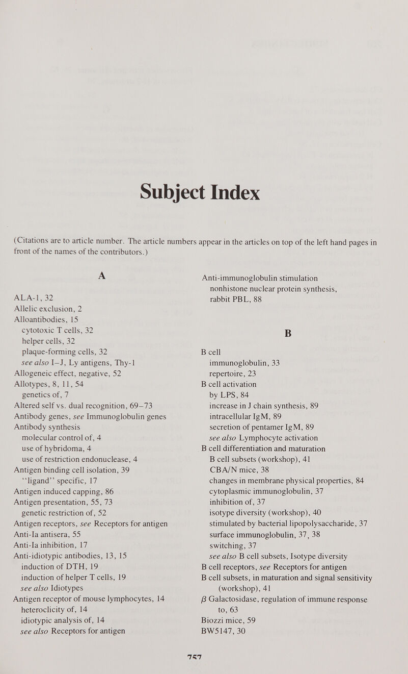 Subject Index (Citations are to article number. The article numbers appear in the articles on top of the left hand pages in front of the names of the contributors.) A AL A-1,32 Allelic exclusion, 2 Alloantibodies, 15 cytotoxic T cells, 32 helper cells, 32 plaque-forming cells, 32 see also I-J, Ly antigens, Thy-1 Allogeneic effect, negative, 52 Allotypes, 8, 11, 54 genetics of, 7 Altered self vs. dual recognition, 69-73 Antibody genes, see Immunoglobulin genes Antibody synthesis molecular control of, 4 use of hybridoma, 4 use of restriction endonuclease, 4 Antigen binding cell isolation, 39 ligand specific, 17 Antigen induced capping, 86 Antigen presentation, 55, 73 genetic restriction of, 52 Antigen receptors, see Receptors for antigen Anti-la antisera, 55 Anti-la inhibition, 17 Anti-idiotypic antibodies, 13, 15 induction of DTH, 19 induction of helper T cells, 19 see also Idiotypes Antigen receptor of mouse lymphocytes, 14 heteroclicity of, 14 idiotypic analysis of, 14 see also Receptors for antigen Anti-immunoglobulin stimulation nonhistone nuclear protein synthesis, rabbit PBL, 88 В Beeil immunoglobulin, 33 repertoire, 23 В cell activation by LPS, 84 increase in J chain synthesis, 89 intracellular IgM, 89 secretion of pentamerIgM, 89 see also Lymphocyte activation В cell differentiation and maturation В cell subsets (workshop), 41 CBA/N mice, 38 changes in membrane physical properties, 84 cytoplasmic immunoglobulin, 37 inhibition of, 37 isotype diversity (workshop), 40 stimulated by bacterial lipopolysaccharide, 37 surface immunoglobulin, 37, 38 switching, 37 see also В cell subsets, Isotype diversity В cell receptors, see Receptors for antigen В cell subsets, in maturation and signal sensitivity (workshop), 41 ß Galactosidase, regulation of immune response to, 63 Biozzi mice, 59 BW5147, 30 757