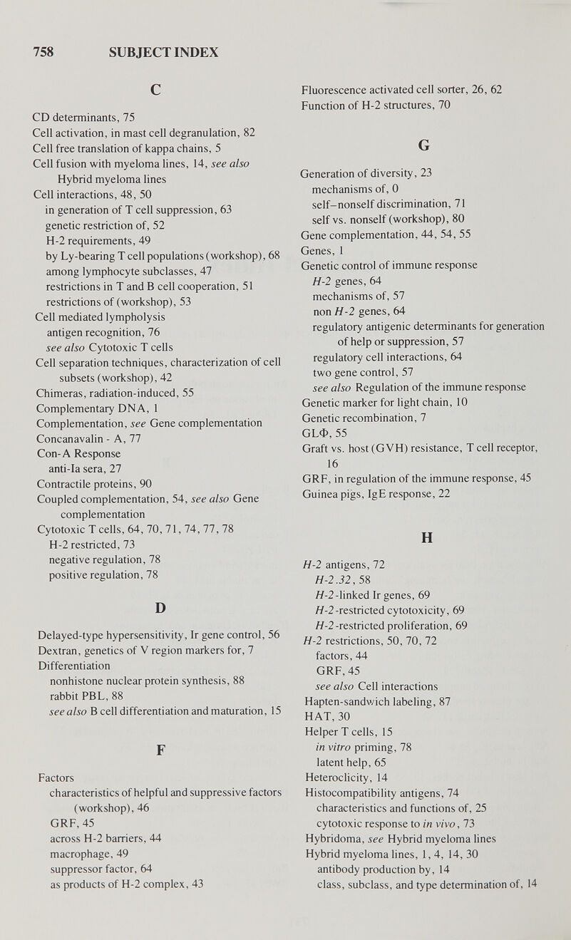 758 SUBJECT INDEX С CD determinants, 75 Cell activation, in mast cell degranulation, 82 Cell free translation of kappa chains, 5 Cell fusion with myeloma lines, 14, see also Hybrid myeloma lines Cell interactions, 48, 50 in generation of T cell suppression, 63 genetic restriction of, 52 H-2 requirements, 49 by Ly-bearing T cell populations (workshop), 68 among lymphocyte subclasses, 47 restrictions in T and В cell cooperation, 51 restrictions of (workshop), 53 Cell mediated lympholysis antigen recognition, 76 see also Cytotoxic T cells Cell separation techniques, characterization of cell subsets (workshop), 42 Chimeras, radiation-induced, 55 Complementary DNA, 1 Complementation, see Gene complementation Concanavalin - A, 77 Con-A Response anti-la sera, 27 Contractile proteins, 90 Coupled complementation, 54, see also Gene complementation Cytotoxic T cells, 64, 70, 71, 74, 77, 78 H-2 restricted, 73 negative regulation, 78 positive regulation, 78 D Delayed-type hypersensitivity. Ir gene control, 56 Dextran, genetics of V region markers for, 7 Differentiation nonhistone nuclear protein synthesis, 88 rabbit PBL, 88 see also В cell differentiation and maturation, 15 F Factors characteristics of helpful and suppressive factors (workshop), 46 GRF, 45 across H-2 barriers, 44 macrophage, 49 suppressor factor, 64 as products of H-2 complex, 43 Fluorescence activated cell sorter, 26, 62 Function of H-2 structures, 70 G Generation of diversity, 23 mechanisms of, 0 self-nonself discrimination, 71 self vs. nonself (workshop), 80 Gene complementation, 44, 54, 55 Genes, 1 Genetic control of immune response H-2 genes, 64 mechanisms of, 57 non H-2 genes, 64 regulatory antigenic determinants for generation of help or suppression, 57 regulatory cell interactions, 64 two gene control, 57 see also Regulation of the immune response Genetic marker for light chain, 10 Genetic recombination, 7 СЬФ, 55 Graft vs. host (GVH) resistance, T cell receptor, 16 GRF, in regulation of the immune response, 45 Guinea pigs, IgE response, 22 H H-2 antigens, 72 H-2.32, 5^ Я-2-linked Ir genes, 69 Я-2-restricted cytotoxicity, 69 Я-2-restricted proliferation, 69 H-2 restrictions, 50, 70, 72 factors, 44 GRF, 45 see also Cell interactions Hapten-sandwich labeling, 87 HAT, 30 Helper T cells, 15 in vitro priming, 78 latent help, 65 Heteroclicity, 14 Histocompatibility antigens, 74 characteristics and functions of, 25 cytotoxic response to in vivo, 73 Hybridoma, see Hybrid myeloma lines Hybrid myeloma lines, 1, 4, 14, 30 antibody production by, 14 class, subclass, and type determination of, 14