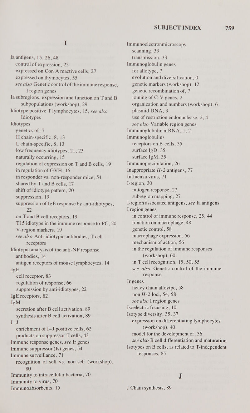 SUBJIX г INDEX 759 I la antigens, 13, 26. 48 control of expression, 25 expressed on Con A reactive cells, 27 expressed on thymocytes, 55 see also Genetic control of the immune response, 1 region genes la subrogions, expression and function on T and В subpopulations (workshop), 29 Idiotype positive T lymphocytes, 15, see also Idiotypes Idiotypes genetics of, 7 H chain-specific. 8,13 L chain-specific, 8, 13 low frequency idiotypes, 21, 23 naturally occurring, 15 regulation of expression on T and В cells, 19 in regulation of GVH, 16 in responder vs. non-responder mice, 54 shared by T and В cells, 17 shift of idiotype pattern, 20 suppression, 19 suppression of IgE response by anti-idiotypes, 22 on T and В cell receptors, 19 T15 idiotype in the immune response to PC, 20 V-region markers, 19 see also Anti-idiotypic antibodies, T cell receptors Idiotypic analysis of the anti-NP response antibodies, 14 antigen receptors of mouse lymphocytes, 14 IgE cell receptor, 83 regulation of response, 66 suppression by anti-idiotypes, 22 IgE receptors, 82 IgM secretion after В cell activation, 89 synthesis after В cell activation, 89 I-J enrichment of I-J positive cells, 62 products on suppressor T cells, 43 Immune response genes, see Ir genes Immune suppressor (Is) genes, 54 Immune surveillance, 71 recognition of self vs. non-self (workshop), 80 Immunity to intracellular bacteria, 70 Immunity to virus, 70 Immunoabsorbents, 15 Immunoelectronmicroscopy scanning, 33 transmission, 33 Immunoglobulin genes for allotype, 7 evolution and diversification, 0 genetic markers (workshop), 12 genetic recombination of, 7 joining of C-V genes, 2 organization and numbers (workshop), 6 plasmid DNA, 3 use of restriction endonuclease, 2, 4 see also Variable region genes Immunoglobulin mRNA, 1,2 Immunoglobulins receptors on В cells, 35 surface IgD, 35 surface IgM, 35 Immunoprecipitation, 26 Inappropriate H-2 antigens, 77 Influenza virus, 71 I-region, 30 mitogen response, 27 subregion mapping, 27 I-region associated antigens, see la antigens I region genes in control of immune response, 25, 44 function on macrophage, 48 genetic control, 58 macrophage expression, 56 mechanism of action, 56 in the regulation of immune responses (workshop), 60 in T cell recognition, 15, 50, 55 see also Genetic control of the immune response Ir genes heavy chain alloytpe, 58 non H-2 loci, 54, 58 see also I region genes Isoelectric focusing, 10 Isotype diversity, 35, 37 expression on differentiating lymphocytes (workshop), 40 model for the development of, 36 see also В cell differentiation and maturation Isotypes on В cells, as related to T-independent responses, 85 J J Chain synthesis, 89