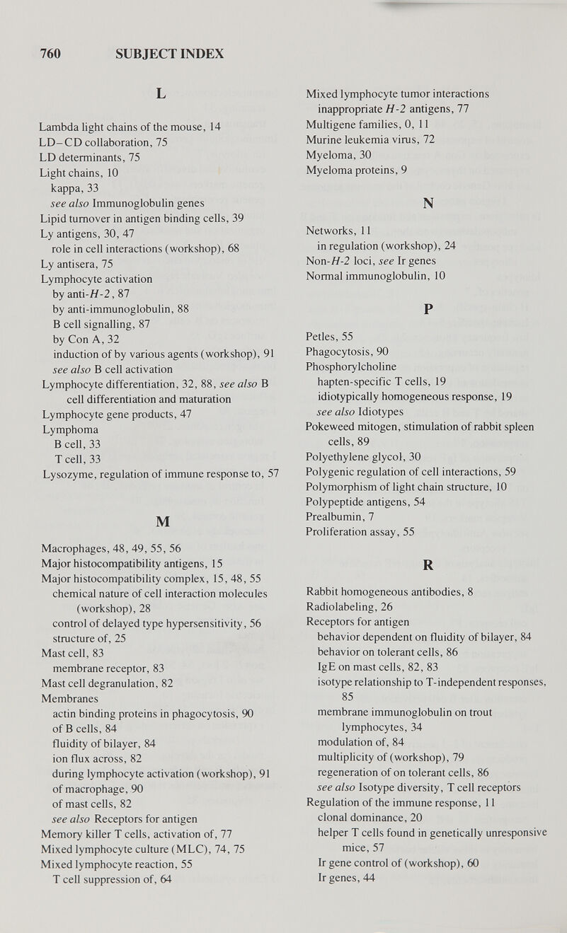 760 SUBJECT INDEX L Lambda light chains of the mouse, 14 LD-CD collaboration, 75 LD determinants, 75 Light chains, 10 kappa,33 see also Immunoglobulin genes Lipid turnover in antigen binding cells, 39 Ly antigens, 30, 47 role in cell interactions (workshop), 68 Ly antisera, 75 Lymphocyte activation by anti-H-2, 87 by anti-immunoglobulin, 88 В cell signalling, 87 by Con A, 32 induction of by various agents (workshop), 91 see also В cell activation Lymphocyte differentiation, 32, 88, see also В cell differentiation and maturation Lymphocyte gene products, 47 Lymphoma В cell, 33 Tcell, 33 Lysozyme, regulation of immune response to, 57 M Macrophages, 48, 49, 55, 56 Major histocompatibility antigens, 15 Major histocompatibility complex, 15, 48, 55 chemical nature of cell interaction molecules (workshop), 28 control of delayed type hypersensitivity, 56 structure of, 25 Mast cell, 83 membrane receptor, 83 Mast cell degranulation, 82 Membranes actin binding proteins in phagocytosis, 90 of В cells, 84 fluidity of bilayer, 84 ion flux across, 82 during lymphocyte activation (workshop), 91 of macrophage, 90 of mast cells, 82 see also Receptors for antigen Memory killer T cells, activation of, 77 Mixed lymphocyte culture (MLC), 74, 75 Mixed lymphocyte reaction, 55 T cell suppression of, 64 Mixed lymphocyte tumor interactions inappropriate H-2 antigens, 77 Multigene families, 0, 11 Murine leukemia virus, 72 Myeloma, 30 Myeloma proteins, 9 N Networks, 11 in regulation (workshop), 24 Non-H-2 loci, see Ir genes Normal immunoglobulin, 10 P Petles, 55 Phagocytosis, 90 Phosphorylcholine hapten-specific T cells, 19 idiotypically homogeneous response, 19 see also Idiotypes Pokeweed mitogen, stimulation of rabbit spleen cells, 89 Polyethylene glycol, 30 Polygenic regulation of cell interactions, 59 Polymorphism of light chain structure, 10 Polypeptide antigens, 54 Prealbumin, 7 Proliferation assay, 55 R Rabbit homogeneous antibodies, 8 Radiolabeling, 26 Receptors for antigen behavior dependent on fluidity of bilayer, 84 behavior on tolerant cells, 86 Ig E on mast cells, 82, 83 isotype relationship to T-independent responses, 85 membrane immunoglobulin on trout lymphocytes, 34 modulation of, 84 multiplicity of (workshop), 79 regeneration of on tolerant cells, 86 see also Isotype diversity, T cell receptors Regulation of the immune response, 11 clonal dominance, 20 helper T cells found in genetically unresponsive mice, 57 Ir gene control of (workshop), 60 Ir genes, 44 i