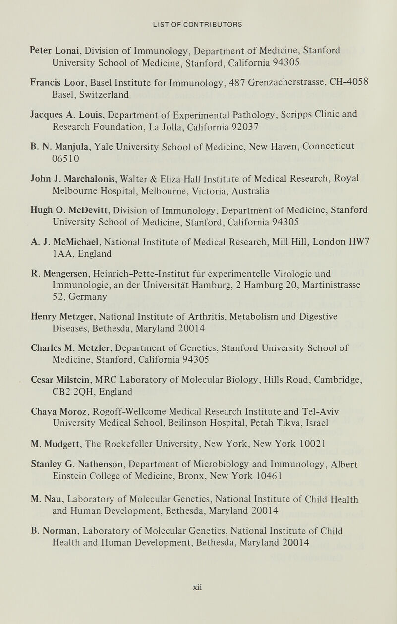 LIST OF CONTRIBUTORS Peter Lonai, Division of Immunology, Department of Medicine, Stanford University School of Medicine, Stanford, California 94305 Francis Loor, Basel Institute for Immunology, 487 Grenzacherstrasse, CH^058 Basel, Switzerland Jacques A. Louis, Department of Experimental Pathology, Scripps Clinic and Research Foundation, La Jolla, California 92037 B. N. Manjula, Yale University School of Medicine, New Haven, Connecticut 06510 John J. Marchalonis, Walter & Eliza Hall Institute of Medical Research, Royal Melbourne Hospital, Melbourne, Victoria, Australia Hugh O. McDevitt, Division of Immunology, Department of Medicine, Stanford University School of Medicine, Stanford, Cahfornia 94305 A. J. McMichael, National Institute of Medical Research, Mill Hill, London HW7 lAA, England R. Mengersen, Heinrich-Pette-Institut für experimentelle Virologie und Immunologie, an der Universität Hamburg, 2 Hamburg 20, Martinistrasse 52, Germany Henry Metzger, National Institute of Arthritis, Metabohsm and Digestive Diseases, Bethesda, Maryland 20014 Charles M. Metzler, Department of Genetics, Stanford University School of Medicine, Stanford, California 94305 Cesar Milstein, MRC Laboratory of Molecular Biology, Hills Road, Cambridge, CB2 2QH, England Chaya Moroz, Rogoff-Wellcome Medical Research Institute and Tel-Aviv University Medical School, Beilinson Hospital, Petah Tikva, Israel M. Mudgett, The Rockefeller University, New York, New York 10021 Stanley G. Nathenson, Department of Microbiology and Immunology, Albert Einstein College of Medicine, Bronx, New York 10461 M. Nau, Laboratory of Molecular Genetics, National Institute of Child Health and Human Development, Bethesda, Maryland 20014 B. Norman, Laboratory of Molecular Genetics, National Institute of Child Health and Human Development, Bethesda, Maryland 20014 xii