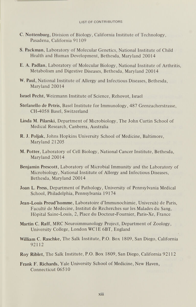 LIST OF CONTRIBUTORS C. Nottenburg, Division of Biology, California Institute of Technology, Pasadena, California 91109 S. Packman, Laboratory of Molecular Genetics, National Institute of Child Health and Human Development, Bethesda, Maryland 20014 E. A. Padlan, Laboratory of Molecular Biology, National Institute of Arthritis, Metabolism and Digestive Diseases, Bethesda, Maryland 20014 W. Paul, National Institute of Allergy and Infectious Diseases, Bethesda, Maryland 20014 Israel Pacht, Weizmann Institute of Science, Rehovot, Israel Stefanello de Pétris, Basel Institute for Immunology, 487 Grenzacherstrasse, CH-4058 Basel, Switzerland Linda M. Pilarski, Department of Microbiology, The John Curtin School of Medical Research, Canberra, Australia R. J. Poljak, Johns Hopkins University School of Medicine, Baltimore, Maryland 21205 M. Potter, Laboratory of Cell Biology, National Cancer Institute, Bethesda, Maryland 20014 Benjamin Prescott, Laboratory of Microbial Immunity and the Laboratory of Microbiology, National Institute of Allergy and Infectious Diseases, Bethesda, Maryland 20014 Joan L. Press, Department of Pathology, University of Pennsylvania Medical School, Philadelphia, Pennsylvania 19174 Jean-Louis Preud'homme, Laboratoire d'lmmunochimie, Université de Paris, Faculté de Medecine, Institut de Recherches sur les Malades du Sang, Hôpital Saine-Louis, 2, Place du Docteur-Fournier, Paris-Xe, France Martin C. Raff, MRC Neuroimmunology Project, Department of Zoology, University College, London WC IE 6BT, England William C. Raschke, The Salk Institute, P.O. Box 1809, San Diego, California 92112 Roy Riblet, The Salk Institute, P.O. Box 1809, San Diego, California 92112 Frank F. Richards, Yale University School of Medicine, New Haven, Connecticut 06510 xiii