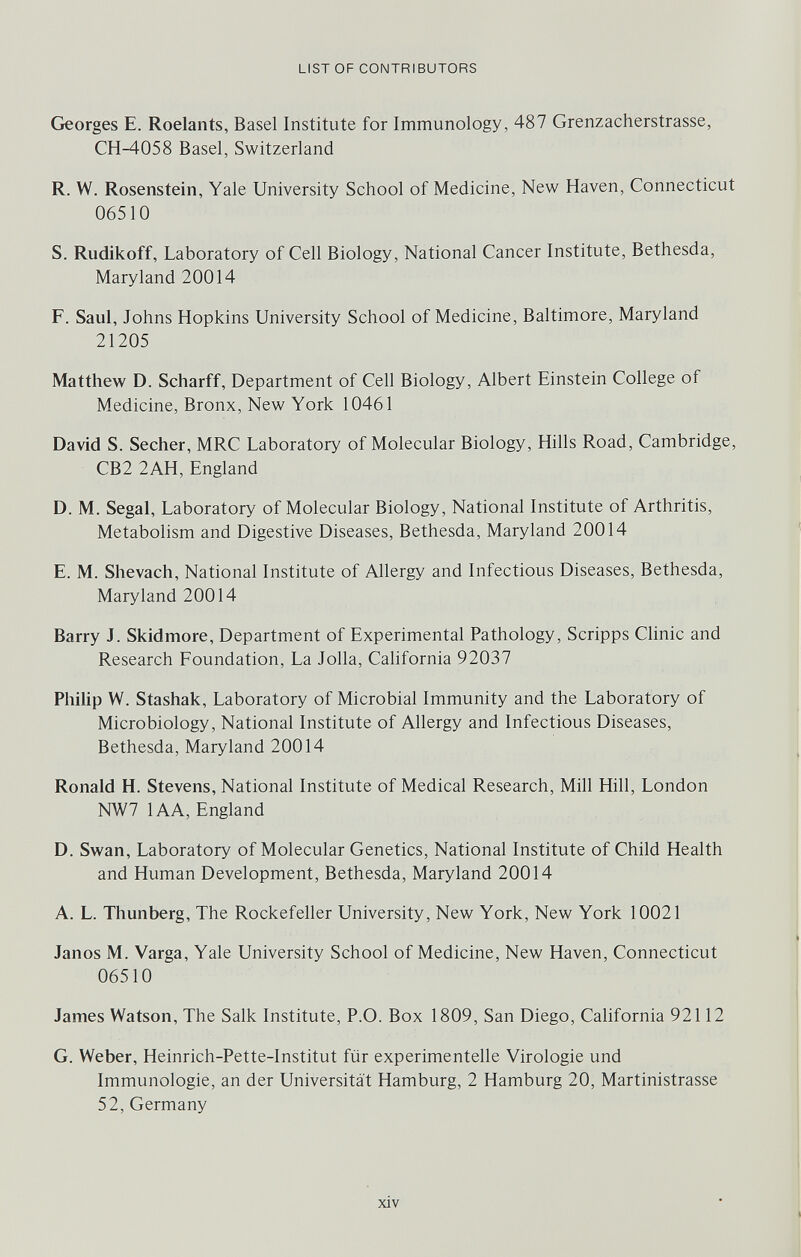 LIST OF CONTRIBUTORS Georges E. Roelants, Basel Institute for Immunology, 487 Grenzacherstrasse, CH-4058 Basel, Switzerland R. W. Rosenstein, Yale University School of Medicine, New Haven, Connecticut 06510 S. Rudikoff, Laboratory of Cell Biology, National Cancer Institute, Bethesda, Maryland 20014 F. Saul, Johns Hopkins University School of Medicine, Baltimore, Maryland 21205 Matthew D. Scharff, Department of Cell Biology, Albert Einstein College of Medicine, Bronx, New York 10461 David S. Secher, MRC Laboratory of Molecular Biology, Hills Road, Cambridge, CB2 2AH, England D. M. Segal, Laboratory of Molecular Biology, National Institute of Arthritis, Metabolism and Digestive Diseases, Bethesda, Maryland 20014 E. M. Shevach, National Institute of Allergy and Infectious Diseases, Bethesda, Maryland 20014 Barry J. Skidmore, Department of Experimental Pathology, Scripps Clinic and Research Foundation, La Jolla, California 92037 Philip W. Stashak, Laboratory of Microbial Immunity and the Laboratory of Microbiology, National Institute of Allergy and Infectious Diseases, Bethesda, Maryland 20014 Ronald H. Stevens, National Institute of Medical Research, Mill Hill, London NW7 lAA, England D. Swan, Laboratory of Molecular Genetics, National Institute of Child Health and Human Development, Bethesda, Maryland 20014 A. L. Thunberg, The Rockefeller University, New York, New York 10021 Janos M. Varga, Yale University School of Medicine, New Haven, Connecticut 06510 James Watson, The Salk Institute, P.O. Box 1809, San Diego, California 92112 G. Weber, Heinrich-Pette-Institut für experimentelle Virologie und Immunologie, an der Universität Hamburg, 2 Hamburg 20, Martinistrasse 52, Germany xiv