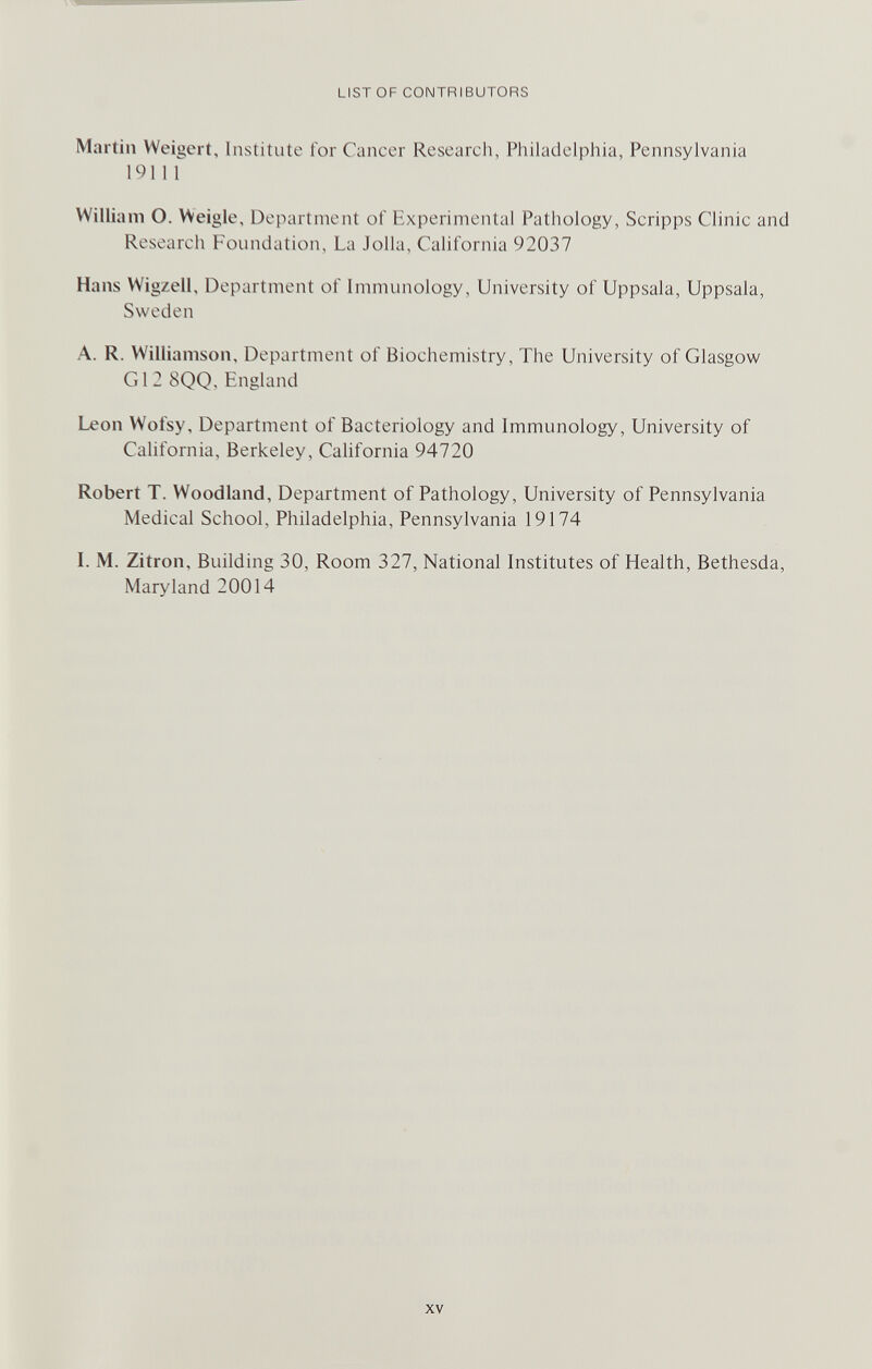 LIST OF CONTRIBUTORS Martin Weigert, Institute for Cancer Research, Philadelphia, Pennsylvania 19111 William O. Weigle, Department of Experimental Pathology, Scripps Clinic and Research Foundation, La J olla, California 92037 Hans Wigzeil, Department of Immunology, University of Uppsala, Uppsala, Sweden A. R. Williamson, Department of Biochemistry, The University of Glasgow Gl2 8QQ, England Leon Wofsy, Department of Bacteriology and Immunology, University of California, Berkeley, California 94720 Robert T. Woodland, Department of Pathology, University of Pennsylvania Medical School, Philadelphia, Pennsylvania 19174 L M. Zitron, Building 30, Room 327, National Institutes of Health, Bethesda, Maryland 20014 XV