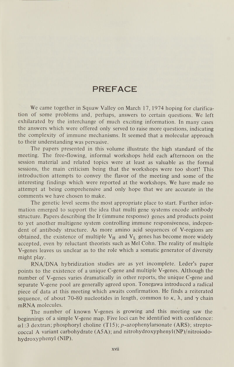 PREFACE We came together in Squaw Valley on March 17, 1974 hoping for clarifica¬ tion of some problems and, perhaps, answers to certain questions. We left exhilarated by the interchange of much exciting information. In many cases the answers which were offered only served to raise more questions, indicating the complexity of immune mechanisms. It seemed that a molecular approach to their understanding was pervasive. The papers presented in this volume illustrate the high standard of the meeting. The free-flowing, informal workshops held each afternoon on the session material and related topics were at least as valuable as the formal sessions, the main criticism being that the workshops were too short! This introduction attempts to convey the flavor of the meeting and some of the interesting findings which were reported at the workshops. We have made no attempt at being comprehensive and only hope that we are accurate in the comments we have chosen to make. The genetic level seems the most appropriate place to start. Further infor¬ mation emerged to support the idea that multi gene systems encode antibody structure. Papers describing the Ir (immune response) genes and products point to yet another multigene system controlling immune responsiveness, indepen¬ dent of antibody structure. As more amino acid sequences of V-regions are obtained, the existence of multiple Vh and Vl genes has become more widely accepted, even by reluctant theorists such as Mel Cohn. The reality of multiple V-genes leaves us unclear as to the role which a somatic generator of diversity might play. RNA/DNA hybridization studies are as yet incomplete. Leder's paper points to the existence of a unique C-gene and multiple V-genes. Although the number of V-genes varies dramatically in other reports, the unique C-gene and separate V-gene pool are generally agreed upon. Tonegawa introduced a radical piece of data at this meeting which awaits confirmation. He finds a reiterated sequence, of about 70-80 nucleotides in length, common to к, X, and у chain mRNA molecules. The number of known V-genes is growing and this meeting saw the beginnings of a simple V-gene map. Five loci can be identified with confidence: al:3 dextran; phosphoryl choline (T15); p-azophenylarsonate (ARS); strepto¬ coccal A variant carbohydrate (A5A); and nitrohydroxyphenyl(NP)/nitroiodo- hydroxyphenyl (NIP). xvii