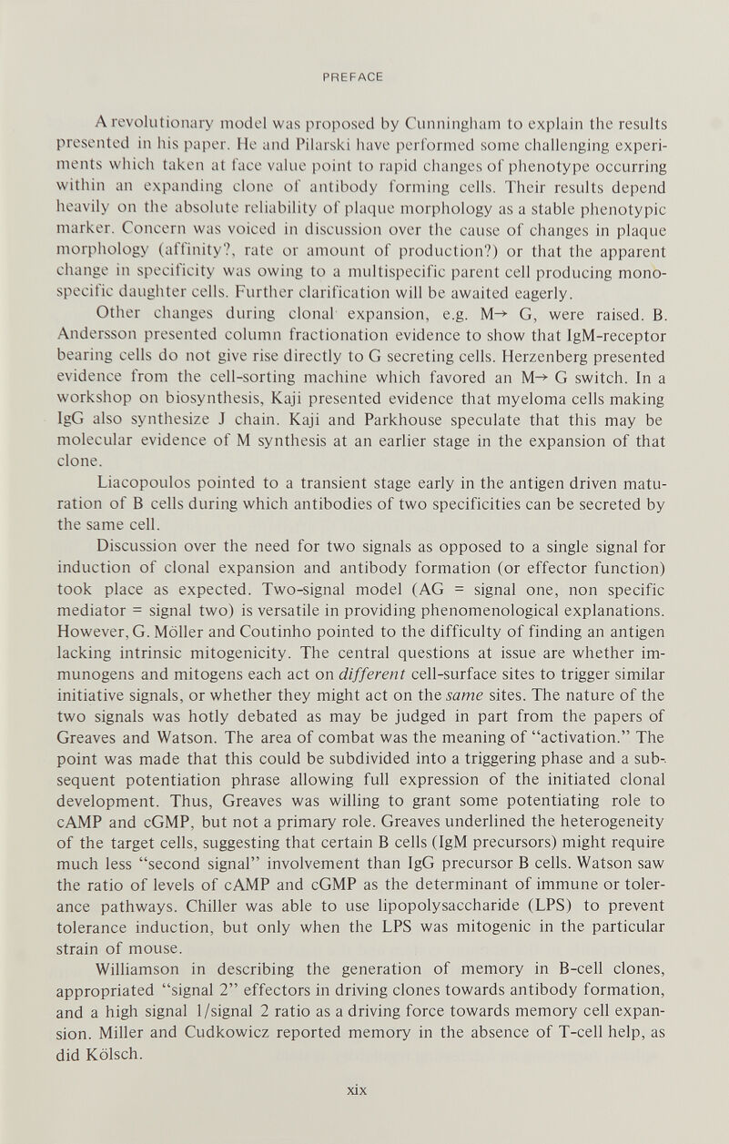 PREFACE A revolutionary model was proposed by Cunningham to explain the results presented in his paper. He and Pihirski have performed some challenging experi¬ ments which taken at face value point to rapid changes of phenotype occurring within an expanding clone of antibody forming cells. Their results depend heavily on the absolute reliability of plaque morphology as a stable phenotypic marker. Concern was voiced in discussion over the cause of changes in plaque morphology (affinity?, rate or amount of production?) or that the apparent change in specificity was owing to a multispecific parent cell producing mono- speciiic daughter cells. Further clarification will be awaited eagerly. Other changes during clonal expansion, e.g. G, were raised. B. Andersson presented column fractionation evidence to show that IgM-receptor bearing cells do not give rise directly to G secreting cells. Herzenberg presented evidence from the cell-sorting machine which favored an G switch. In a workshop on biosynthesis, Kaji presented evidence that myeloma cells making IgG also synthesize J chain. Kaji and Parkhouse speculate that this may be molecular evidence of M synthesis at an earlier stage in the expansion of that clone. Liacopoulos pointed to a transient stage early in the antigen driven matu¬ ration of В cells during which antibodies of two specificities can be secreted by the same cell. Discussion over the need for two signals as opposed to a single signal for induction of clonal expansion and antibody formation (or effector function) took place as expected. Two-signal model (AG = signal one, non specific mediator = signal two) is versatile in providing phenomenological explanations. However, G. Möller and Coutinho pointed to the difficulty of finding an antigen lacking intrinsic mitogenicity. The central questions at issue are whether im- munogens and mitogens each act on different cell-surface sites to trigger similar initiative signals, or whether they might act on the same sites. The nature of the two signals was hotly debated as may be judged in part from the papers of Greaves and Watson. The area of combat was the meaning of activation. The point was made that this could be subdivided into a triggering phase and a sub¬ sequent potentiation phrase allowing full expression of the initiated clonal development. Thus, Greaves was willing to grant some potentiating role to cAMP and cGMP, but not a primary role. Greaves underlined the heterogeneity of the target cells, suggesting that certain В cells (IgM precursors) might require much less second signal involvement than IgG precursor В cells. Watson saw the ratio of levels of cAMP and cGMP as the determinant of immune or toler¬ ance pathways. Chiller was able to use hpopolysaccharide (LPS) to prevent tolerance induction, but only when the LPS was mitogenic in the particular strain of mouse. Williamson in describing the generation of memory in B-cell clones, appropriated signal 2 effectors in driving clones towards antibody formation, and a high signal 1/signal 2 ratio as a driving force towards memory cell expan¬ sion. Miller and Cudkowicz reported memory in the absence of T-cell help, as did Kölsch. xix