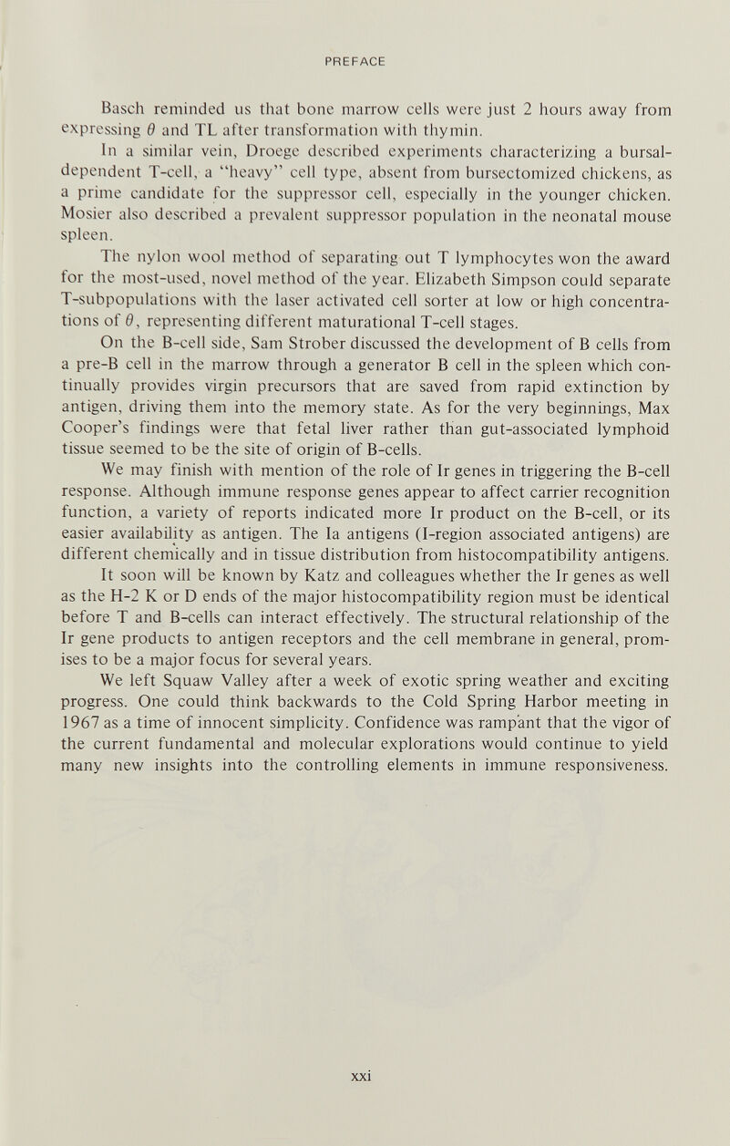 PREFACE Bäsch reminded us that bone marrow cells were just 2 hours away from expressing в and TL after transformation with thymin. In a similar vein, Droege described experiments characterizing a bursal- dependent T-cell, a heavy cell type, absent from bursectomized chickens, as a prime candidate for the suppressor cell, especially in the younger chicken. Mosier also described a prevalent suppressor population in the neonatal mouse spleen. The nylon wool method of separating out T lymphocytes won the award for the most-used, novel method of the year. Elizabeth Simpson could separate T-subpopulations with the laser activated cell sorter at low or high concentra¬ tions of 0, representing different maturational T-cell stages. On the B-cell side, Sam Strober discussed the development of В cells from a pre-B cell in the marrow through a generator В cell in the spleen which con¬ tinually provides virgin precursors that are saved from rapid extinction by antigen, driving them into the memory state. As for the very beginnings. Max Cooper's findings were that fetal liver rather than gut-associated lymphoid tissue seemed to be the site of origin of B-cells. We may finish with mention of the role of Ir genes in triggering the B-cell response. Although immune response genes appear to affect carrier recognition function, a variety of reports indicated more Ir product on the B-cell, or its easier availability as antigen. The la antigens (I-region associated antigens) are different chemically and in tissue distribution from histocompatibility antigens. It soon will be known by Katz and colleagues whether the Ir genes as well as the H-2 К or D ends of the major histocompatibihty region must be identical before T and B-cells can interact effectively. The structural relationship of the Ir gene products to antigen receptors and the cell membrane in general, prom¬ ises to be a major focus for several years. We left Squaw Valley after a week of exotic spring weather and exciting progress. One could think backwards to the Cold Spring Harbor meeting in 1967 as a time of innocent simplicity. Confidence was rampant that the vigor of the current fundamental and molecular explorations would continue to yield many new insights into the controlling elements in immune responsiveness.