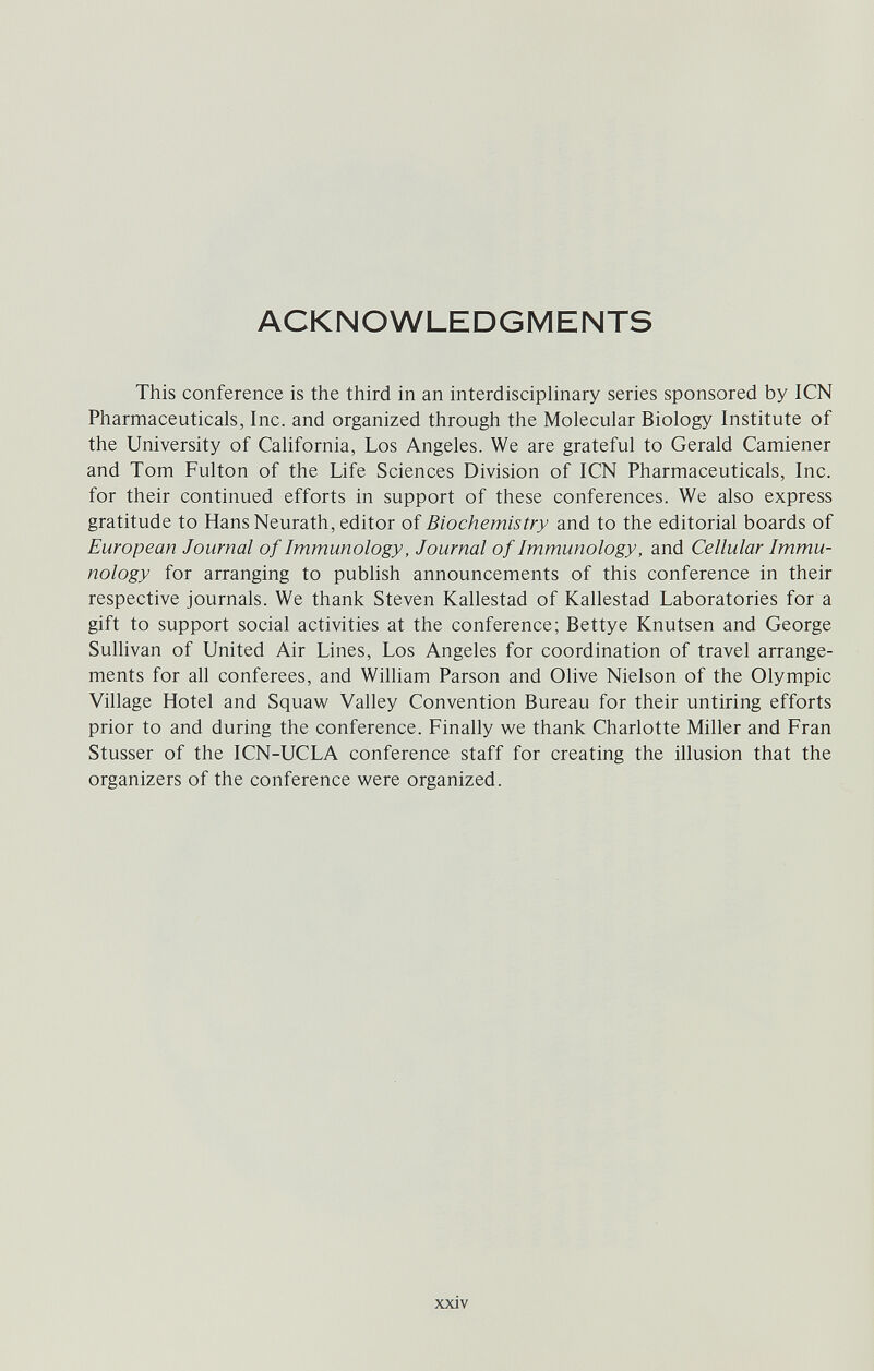 ACKNOWLEDGMENTS This conference is the third in an interdisciplinary series sponsored by ICN Pharmaceuticals, Inc. and organized through the Molecular Biology Institute of the University of California, Los Angeles. We are grateful to Gerald Camiener and Tom Fulton of the Life Sciences Division of ICN Pharmaceuticals, Inc. for their continued efforts in support of these conferences. We also express gratitude to Hans Neurath, editor of Biochemistry and to the editorial boards of European Journal of Immunology, Journal of Immunology, and Cellular Immu¬ nology for arranging to publish announcements of this conference in their respective journals. We thank Steven Kallestad of Kallestad Laboratories for a gift to support social activities at the conference; Betty e Knutsen and George Sullivan of United Air Lines, Los Angeles for coordination of travel arrange¬ ments for all conferees, and William Parson and Olive Nielson of the Olympic Village Hotel and Squaw Valley Convention Bureau for their untiring efforts prior to and during the conference. Finally v^e thank Charlotte Miller and Fran Stusser of the ICN-UCLA conference staff for creating the illusion that the organizers of the conference were organized. xxiv