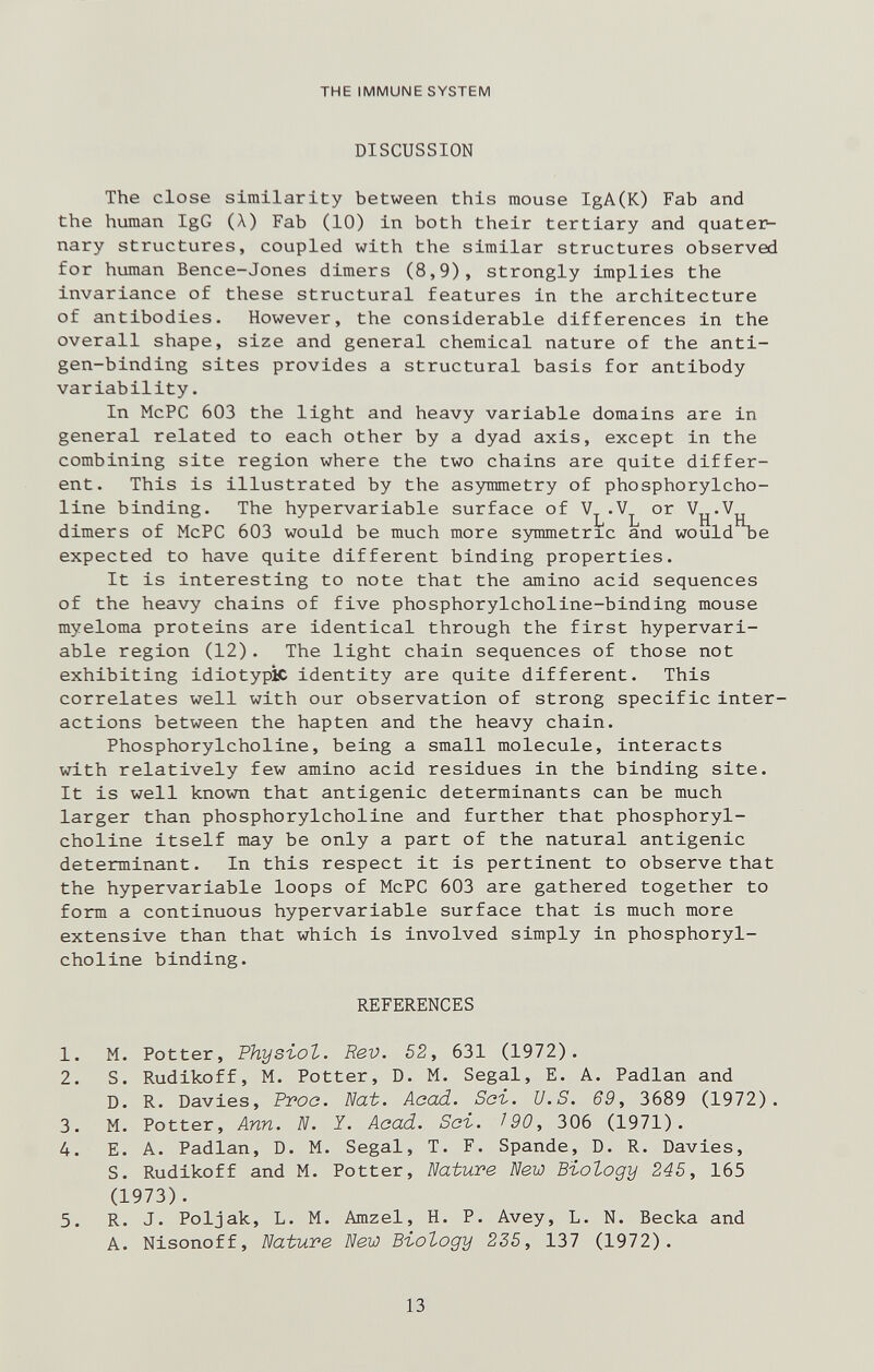 THE IMMUNE SYSTEM DISCUSSION The close similarity between this mouse IgA(K) Fab and the human IgG (Л) Fab (10) in both their tertiary and quater¬ nary structures, coupled with the similar structures observed for human Bence-Jones dimers (8,9), strongly implies the invariance of these structural features in the architecture of antibodies. However, the considerable differences in the overall shape, size and general chemical nature of the anti¬ gen-binding sites provides a structural basis for antibody variability. In McPC 603 the light and heavy variable domains are in general related to each other by a dyad axis, except in the combining site region where the two chains are quite differ¬ ent. This is illustrated by the asymmetry of phosphorylcho- line binding. The hypervariable surface of dimers of McPC 603 would be much more symmetric and would^e expected to have quite different binding properties. It is interesting to note that the amino acid sequences of the heavy chains of five phosphorylcholine-binding mouse myeloma proteins are identical through the first hypervari¬ able region (12). The light chain sequences of those not exhibiting idiotypic identity are quite different. This correlates well with our observation of strong specific inter¬ actions between the hapten and the heavy chain. Phosphorylcholine, being a small molecule, interacts with relatively few amino acid residues in the binding site. It is well known that antigenic determinants can be much larger than phosphorylcholine and further that phosphoryl¬ choline itself may be only a part of the natural antigenic determinant. In this respect it is pertinent to observe that the hypervariable loops of McPC 603 are gathered together to form a continuous hypervariable surface that is much more extensive than that which is involved simply in phosphoryl¬ choline binding. REFERENCES 1. M. Potter, Physiol. Rev. 52, 631 (1972). 2. S. Rudikoff, M. Potter, D. M. Segal, E. A. Padlan and D. R. Davies, Proa. Nat. Acad. Sai. U.S. 69, 3689 (1972). 3. M. Potter, Ann. N. Y. Aaad. Sai. T90, 306 (1971). 4. E. A. Padlan, D. M. Segal, T. F. Spande, D. R. Davies, S. Rudikoff and M. Potter, Nature New Biology 245, 165 (1973). 5. R. J. Poljak, L. M. Amzel, H. P. Avey, L. N. Веска and A. Nisonoff, Nature New Biology 225, 137 (1972). 13