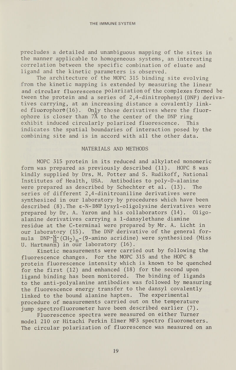 THE IMMUNE SYSTEM precludes a detailed and unambiguous mapping of the sites in the manner applicable to homogeneous systems, an interesting correlation between the specific combination of eluate and ligand and the kinetic parameters is observed. The architecture of the MOPC 315 binding site evolving from the kinetic mapping is extended by measuring the linear and circular fluorescence polarization of the complexes formed be tween the protein and a series of 2,4-dinitrophenyl (DNPJ deriva¬ tives carrying, at an increasing distance a covalently link¬ ed fluorophore (16). Only those derivatives where the fluor- ophore is closer than уЯ to the center of the DNP ring exhibit induced circularly polarized fluorescence. This indicates the spatial boundaries of interaction posed by the combining site and is in accord with all the other data. MATERIALS AND METHODS MOPC 315 protein in its reduced and alkylated monomeric form was prepared as previously described (11). HOPC 8 was kindly supplied by Drs. M. Potter and S. Rudikoff, National Institutes of Health, USA. Antibodies to poly-D-alanine were prepared as described by Schechter et al. (13). The series of different 2,4-dinitroaniline derivatives were synthesized in our laboratory by procedures which have been described (8).The e-N-DNP lysyl-oligolysine derivatives were prepared by Dr. A. Yaron and his collaborators (14). Oligo- alanine derivatives carrying a 1-dansylethane diamine residue at the C-terminal were prepared by Mr. A. Licht in our laboratory (15). The DNP derivative of the general for¬ mula DNP-N-(CH2)j^-(9-amino acridine) were synthesized (Miss U. Hartmann) in our laboratory (16). Kinetic measurements were carried out by following the fluorescence changes. For the MOPC 315 and the HOPC 8 protein fluorescence intensity which is known to be quenched for the first (12) and enhanced (18) for the second upon ligand binding has been monitored. The binding of ligands to the anti-polyalanine antibodies was followed by measuring the fluorescence energy transfer to the dansyl covalently linked to the bound alanine hapten. The experimental procedure of measurements carried out on the temperature jump spectrofluorometer have been described earlier (7). Fluorescence spectra were measured on either Turner model 210 or Hitachi Perkin Elmer MF3 spectro fluorometers. The circular polarization of fluorescence was measured on an 19