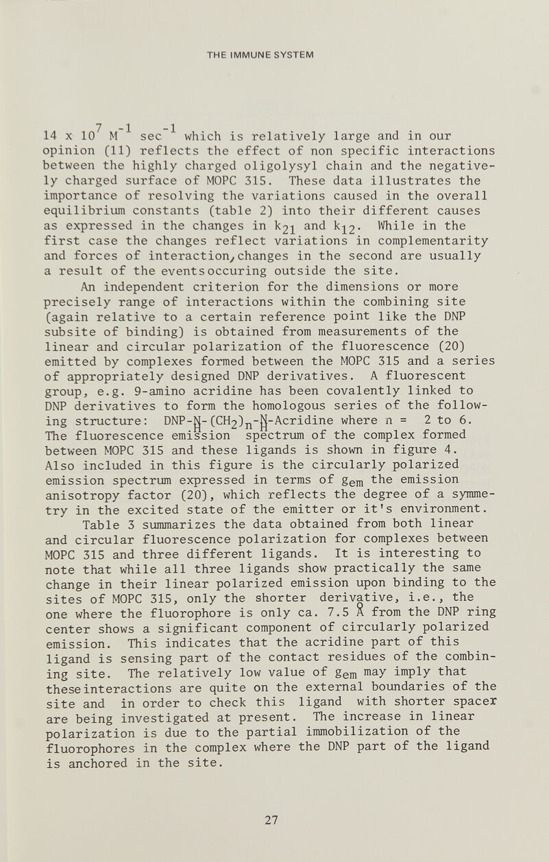 THE IMMUNE SYSTEM 14 X 10 M sec which is relatively large and in our opinion (11) reflects the effect of non specific interactions between the highly charged oligolysyl chain and the negative¬ ly charged surface of MOPC 315. These data illustrates the importance of resolving the variations caused in the overall equilibrium constants (table 2) into their different causes as expressed in the changes in k2i and kj^2' While in the first case the changes reflect variations in complementarity and forces of interaction^changes in the second are usually a result of the eventsoccuring outside the site. An independent criterion for the dimensions or more precisely range of interactions within the combining site (again relative to a certain reference point like the DNP subsite of binding) is obtained from measurements of the linear and circular polarization of the fluorescence (20) emitted by complexes formed between the MOPC 315 and a series of appropriately designed DNP derivatives. A fluorescent group, e.g. 9-amino acridine has been covalently linked to DNP derivatives to form the homologous series of the follow¬ ing structure; DNP-|;j-(CH2)j^-||-Acridine where n = 2 to 6. The fluorescence emission spectrum of the complex formed between MOPC 315 and these ligands is shown in figure 4. Also included in this figure is the circularly polarized emission spectrum expressed in terms of gem the emission anisotropy factor (20), which reflects the degree of a symme¬ try in the excited state of the emitter or it's environment. Table 3 summarizes the data obtained from both linear and circular fluorescence polarization for complexes between MOPC 315 and three different ligands. It is interesting to note that while all three ligands show practically the same change in their linear polarized emission upon binding to the sites of MOPC 315, only the shorter derivative, i.e., the one where the fluorophore is only ca. 7.5 X from the DNP ring center shows a significant component of circularly polarized emission. This indicates that the acridine part of this ligand is sensing part of the contact residues of the combin¬ ing site. The relatively low value of gem i^ay imply that these interactions are quite on the external boundaries of the site and in order to check this ligand with shorter spacer are being investigated at present. The increase in linear polarization is due to the partial immobilization of the fluorophores in the complex where the DNP part of the ligand is anchored in the site. 27