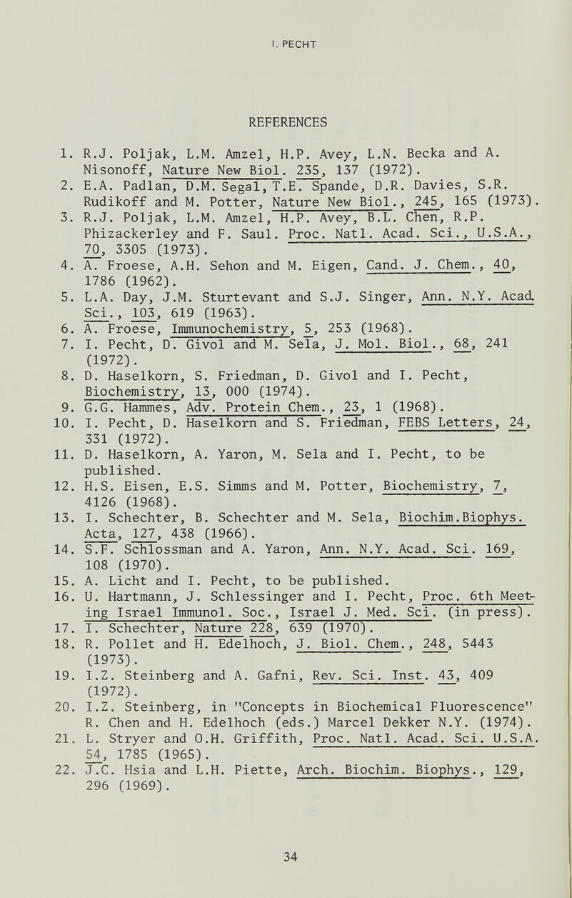 I. RECHT REFERENCES 1. R.J. Poljak, L.M. Amzel, H.P. Avey, L.N. Веска and A. Nisonoff, Nature New Biol. 255, 137 (1972). 2. E.A. Padlan, D.M. Segal, Т.Е. Spande, D.R. Davies, S.R. Rudikoff and M. Potter, Nature New Biol., 245, 165 (1973). 3. R.J. Poljak, L.M. Amzel, H.P. Avey, B.L. Chen, R.P. Phizackerley and F. Saul. Proc. Natl. Acad. Sci., U.S.A., 70, 3305 (1973). 4. A. Froese, A.H. Sehon and M. Eigen, Cand. J. Chem., 40, 1786 (1962). 5. L.A. Day, J.M. Sturtevant and S.J. Singer, Ann. N.Y. Acad. Sci., 103, 619 (1963). 6. A. Froese, Immunochemistry, 253 (1968). 7. I. Pecht, D. Givol and M. Sela, J. Mol. Biol., 68, 241 (1972). 8. D. Haselkorn, S. Friedman, D. Givol and I. Pecht, Biochemistry, 13, ООО (1974). 9. G.G. Hammes, Adv. Protein Chem., 23, 1 (1968). 10. I. Pecht, D. Haselkorn and S. Friedman, FEBS Letters, 24, 331 (1972). 11. D. Haselkorn, A. Yaron, M. Sela and I. Pecht, to be published. 12. H.S. Eisen, E.S. Simms and M. Potter, Biochemistry, 7, 4126 (1968). 13. I. Schechter, B. Schechter and M. Sela, Biochim.Biophys. Acta, 127, 438 (1966). 14. S.F. Schlossman and A. Yaron, Ann. N.Y. Acad. Sci. 169, 108 (1970). 15. A. Licht and I. Pecht, to be published. 16. U. Hartmann, J. Schlessinger and I. Pecht, Proc. 6th Meet¬ ing Israel Immunol. Soc., Israel J. Med. Sci, (in press). 17. I. Schechter, Nature 228, 639 (1970). 18. R. Pollet and H. Edelhoch, J. Biol. Chem., 248, 5443 (1973). 19. I.Z. Steinberg and A. Gafni, Rev. Sci. Inst. 43, 409 (1972). 20. I.Z. Steinberg, in Concepts in Biochemical Fluorescence R. Chen and H. Edelhoch (eds.) Marcel Dekker N.Y. (1974). 21. L. Stryer and O.H. Griffith, Proc. Natl. Acad. Sci. U.S.A. 54, 1785 (1965). 22. J.C. Hsia and L.H. Piette, Arch. Biochim. Biophys., 129, 296 (1969). 34