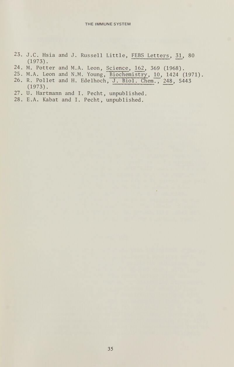 THE IMMUNE SYSTEM 23. J.C. Hsia and J. Russell Little, FEBS Letters, 31, 80 (1973). 24. M. Potter and M.A. Leon, Science, 162, 369 (1968). 25. M.A. Leon and N.M. Young, Biochemistry, 10, 1424 (1971). 26. R. Pollet and H. Edelhoch, J. Biol. Chem., 248, 5443 (1973). 27. U. Hartmann and I. Pecht, unpublished. 28. H.A. Kabat and I. Pecht, unpublished. 35