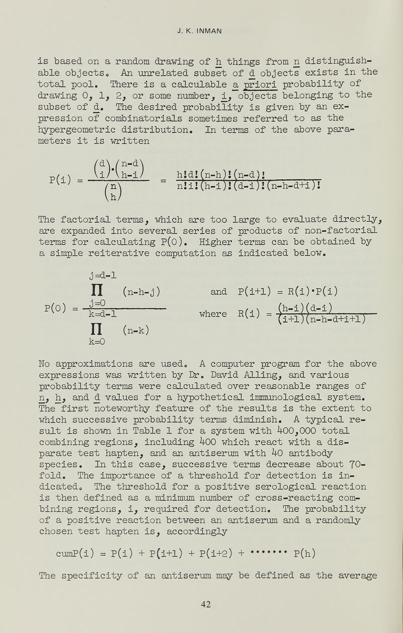 J. к. INMAN is based on a random drawing of h things from n distinguish¬ able objectse An unrelated subset of d objects exists in the total pool. There is a calculable a priori probability of drawing 0, 1, 2, or some number, objects belonging to the subset of d. The desired probability is given by an ex¬ pression of combinatorials sometimes referred to as the hypergeometric distribution. In terms of the above para¬ meters it is written (i) (h-i) _ hidlfn-h)!(n-d)1 ~ nîiî(h-i)¡(d-i)l(n-h-d+i)î The factorial terms, which are too large to evaluate directly, are expanded into several series of products of non-factorial terms for calculating P(o). Higher terms can be obtained by a simple reiterative computation as indicated below. and P(i+l) = R(i)'P(i) where E(l) = lío approximations are used. A computer program for the above expressions was written by Dr. David Ailing, and various probability terms were calculated over reasonable ranges of n, h, and d values for a hypothetical immunological system. The first noteworthy feature of the results is the extent to which successive probability temis diminish. A typical re¬ sult is shown in Table 1 for a system with 400,000 total combining regions, including 400 which react with a dis¬ parate test hapten, and an antiser-um with 4o antibody species. In this case, successive terms decrease about 70- fold, The importance of a threshold for detection is in¬ dicated« The threshold for a positive serological reaction is then defined as a minimum number of cross-reacting com¬ bining regions, i, required for detection. The probability of a positive reaction between an antiserum and a randomly chosen test hapten is, accordingly cumP(i) = P(i) + P(i+l) + p(i+2) + P(h) The specificity of an antiserum may be defined as the average P(i) = P(0) = J=d-1 П (n-h-j) j=Q k=d-l П (n-k) k=0 42