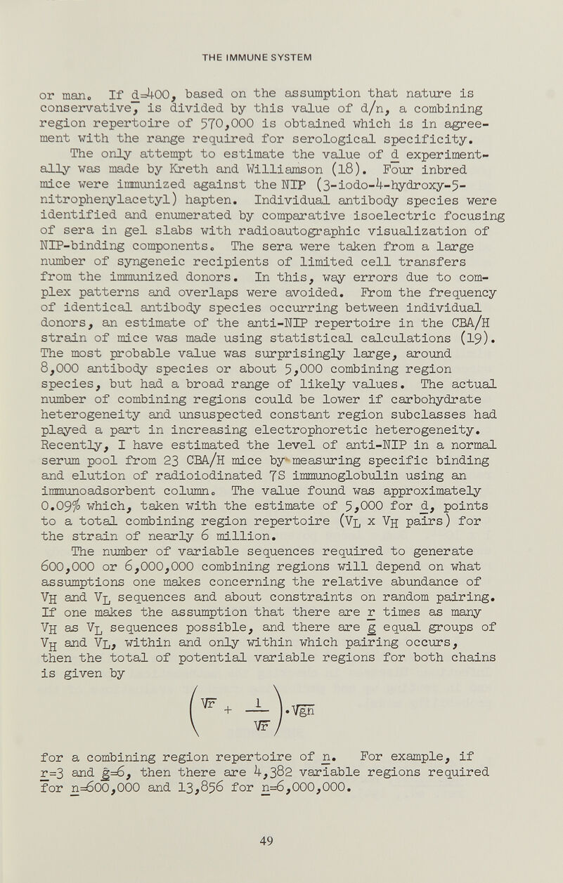 THE IMMUNE SYSTEM or таЛо If (1=Л00, based on the assumption that nature is conservative, is divided by this value of d/n, a combining region repertoire of 570,000 is obtained which is in agree¬ ment with the range required for serological specificity. The only attempt to estimate the value of d experiment¬ ally was made by Kreth and Williamson (l8). Four inbred mice were immunized against the NIP (3-iodo-4-hydroxy-5- nitrophenylacetyl) hapten. Individual antibody species were identified and enumerated by comparative isoelectric focusing of sera in gel slabs with radioautographic visualization of NIP-binding components о The sera were talcen from a large number of syngeneic recipients of limited cell transfers from the immunized donors. In this, way errors due to com¬ plex patterns and overlaps were avoided. Пгот the frequency of identical antibody species occurring between individual donors, an estimate of the anti-NIP repertoire in the CBA/H strain of mice was made using statistical calculations (19). The most probable value was surprisingly large, around 8,000 antibody species or about 5^000 combining region species, but had a broad range of likely values. The actual number of combining regions could be lower if carbohydrate heterogeneity and unsuspected constant region subclasses had played a part in increasing electrophoretic heterogeneity. Recently, I have estimated the level of anti-NIP in a normal serum pool from 23 CBA/h mice by measuring specific binding and elution of radioiodinated 7S immimoglobulin using an immunoadsorbent col-ишпо The value found was approximately 0.09^ which, taken with the estimate of 5^000 for d, points to a total combining region repertoire (Vl x Vjj pairs) for the strain of nearly 6 million. The number of variable sequences required to generate 600,000 or 6,000,000 combining regions will depend on what assumptions one makes concerning the relative abundance of Vh and Vl sequences and about constraints on random pairing. If one maiies the assumption that there are r times as many Vh as Vl sequences possible, and there are g equal groups of Vjj and Vl, within and only within which pairing occurs, then the total of potential variable regions for both chains is given by for a combining region repertoire of n. For example, if r=3 and ¿=6, then there are 4,302 variable regions required for n=600,000 and 13,856 for n=6,000,000. 49