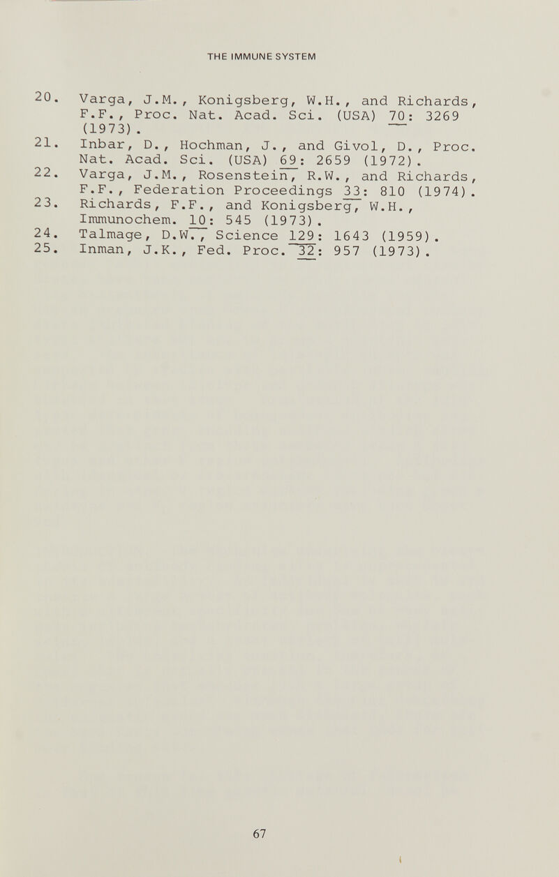 THE IMMUNE SYSTEM 20. Varga, J.M., Königsberg, W.H., and Richards, F.F., Proc. Nat. Acad. Sci. (USA) 70: 3269 (1973). 21. Inbar, D., Hochman, J., and Givol, D., Proc, Nat. Acad. Sci. (USA) £9: 2659 (1972). 22. Varga, J.M., Rosenstein, R.W., and Richards, F.F., Federation Proceedings 3_3: 810 (1974). 23. Richards, F.F., and Königsberg, W.H., Immunochem. 3^: 545 (1973). 24. Talmage, D.W., Science 129: 1643 (1959). 25. Inman, J.K., Fed. Proc. 32: 957 (1973). 67 i