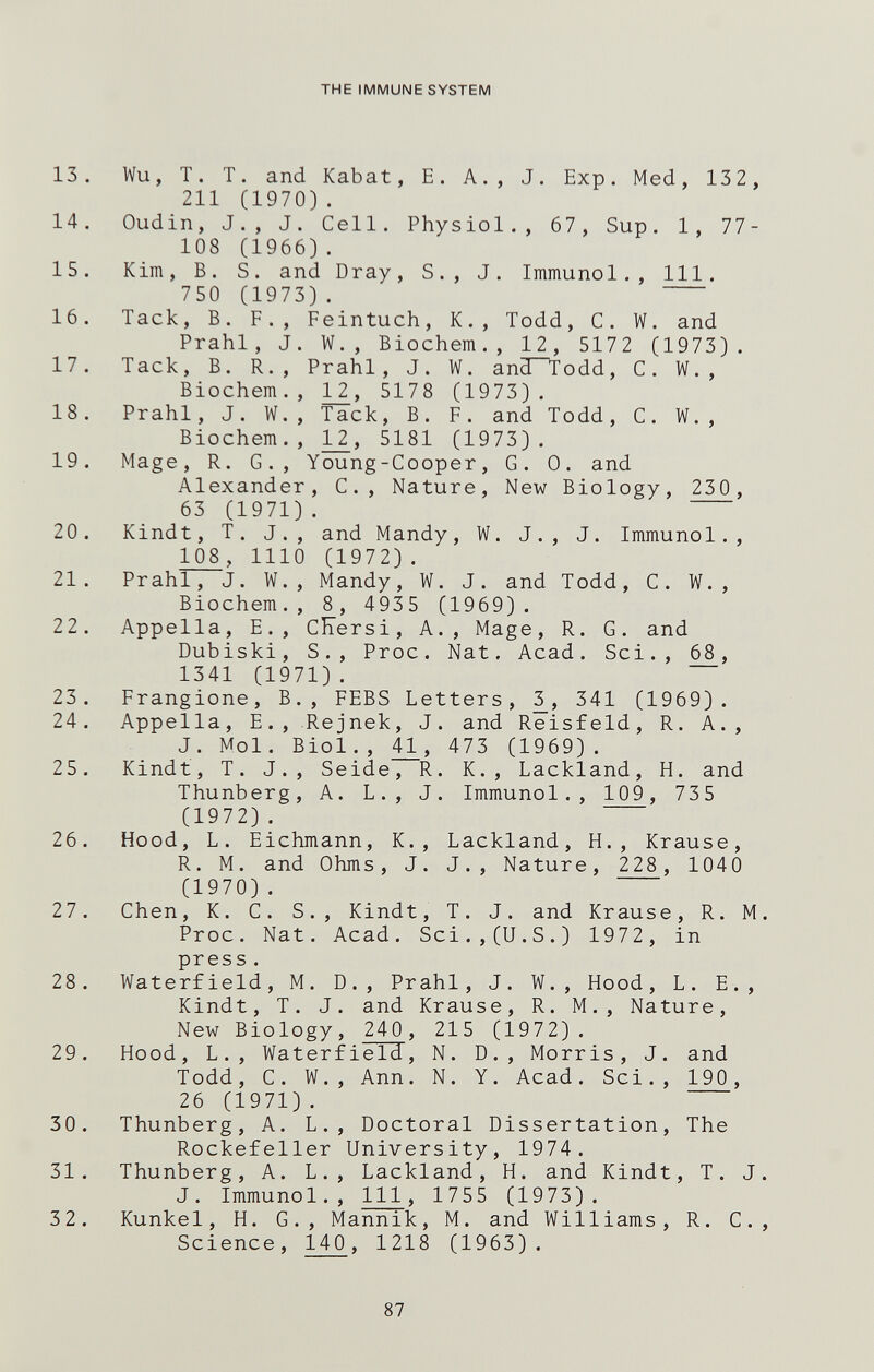 THE IMMUNE SYSTEM 13. Wu, T. T. and Kabat, E. A., J. Exp. Med, 13 2, 211 (1970). 14. Oudin, J., J. Cell. Physiol., 67, Sup. 1, 77- 108 (1966). 15. Kim, B. S. and Dray, S., J. Immunol., 111. 750 (1973). 16. Tack, B. F., Feintuch, К., Todd, С. W. and Prahl, J. W., Biochem., 12, 5172 (1973). 17. Tack, B. R., Prahl, J. W. and'T'odd, C. W. , Biochem., 1^, 5178 (1973). 18. Prahl, J. W., Tack, B. F. and Todd, C. W., Biochem., 5181 (1973). 19. Mage, R. G., Young-Cooper, G. 0. and Alexander, C., Nature, New Biology, 230, 63 (1971). 20. Kindt, T. J., and Mandy, W. J., J. Immunol., 108 , 1110 (1972) . 21. Prahl, J. W., Mandy, W. J. and Todd, C. W. , Biochem., 8, 4935 (1969). 22. Appella, E., CEersi, A., Mage, R. G. and Dubiski, S., Proc. Nat. Acad. Sci., 68, 1341 (1971). 23. Frangione, В., FEBS Letters, 341 (1969). 24. Appella, E., Rejnek, J. and Reisfeld, R. A., J. Mol. Biol., 473 (1969). 25. Kindt, T. J., Seide, R. K., Lackland, H. and Thunberg, A. L., J. Immunol., 109, 735 (1972) . 26. Hood, L. Eichmann, К., Lackland, H., Krause, R. M. and Ohms, J. J., Nature, 228, 1040 (1970) . 27. Chen, К. С. S., Kindt, T. J. and Krause, R. M. Proc. Nat. Acad. Sci.,(U.S.) 1972, in press. 28. Waterfield, M. D., Prahl, J. W., Hood, L. E., Kindt, T. J. and Krause, R. M., Nature, New Biology, 240, 215 (1972). 29. Hood, L., Waterfield, N. D., Morris, J. and Todd, C. W., Ann. N. Y. Acad. Sci., 190, 26 (1971). 30. Thunberg, A. L., Doctoral Dissertation, The Rockefeller University, 1974. 31. Thunberg, A. L., Lackland, H. and Kindt, T. J. J. Immunol., Ill, 1755 (1973). 32. Kunkel, H. G., Mannik, M. and Williams, R. C., Science, 140, 1218 (1963). 87