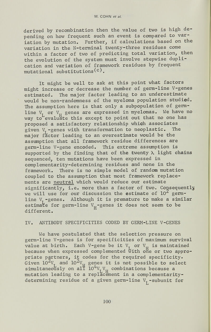 M. COHN et а/. derived by recombination then the value of two is high de¬ pending on how frequent such an event is compared to var¬ iation by mutation. Further, if calculations based on the variation in the N-terminal twenty-three residues come within a factor of two of predicting total variation, then the evolution of the system must involve stepwise dupli¬ cation and variation of framework residues by frequent mutational substitutions. It might be well to ask at this point what factors might increase or decrease the number of germ-line V-genes estimated. The major factor leading to an underestimate would be non-randomness of the myeloma population studied. The assumption here is that only a subpopulation of germ- line or genes are expressed in myelomas. We have no way to evaluate this except to point out that no one has proposed a satisfactory relationship which associates given Vj^-genes with transformation to neoplastic. The major factor leading to an overestimate would be the assumption that all framework residue differences are germ-line V-gene encoded. This extreme assumption is supported by the finding that of the twenty \ light chains sequenced, ten mutations have been expressed in complementarity-determining residues and none in the framework. There is no simple model of random mutation coupled to the assumption that most framework replace¬ ments are neutral which would reduce our estimate significantly, i.e. more than a factor of two. Consequently we will use for our discussion the estimate of 10^ germ- line V-genes. Although it is premature to make a similar estimate for germ-line V-genes it does not seem to be different, IV. ANTIBODY SPECIFICITIES CODED BY GERM-LINE V-GENES We have postulated that the selection pressure on germ-line V-genes is for specificities of maximum survival value at birth. Each V-gene be it V^^ or V^ is maintained because when expressed complemented with one or two appro¬ priate partners, it codes for the required specificity. Given lO^Vj^ and lO^V genes it is not possible to select simultaneously on ali lO'^V^V^ combinations because a mutation leading to a replacement in a complementarity- determining residue of a given germ-line V -subunit for i-i 100